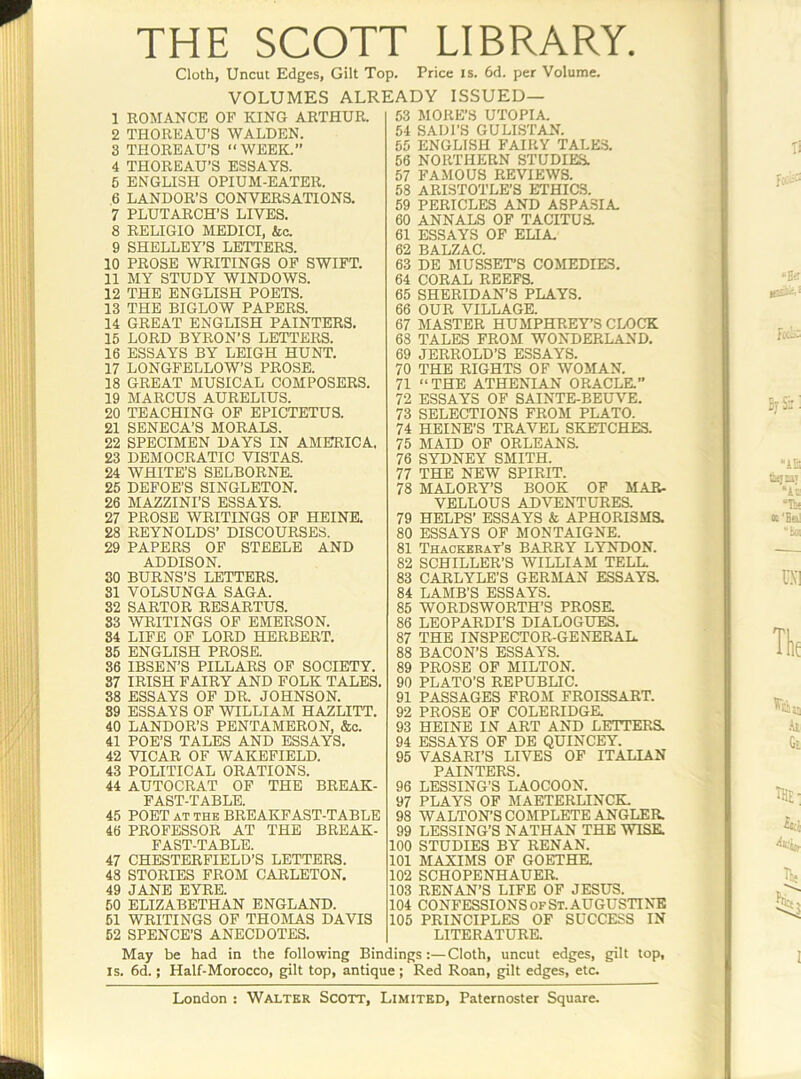 THE SCOTT LIBRARY. Cloth, Uncut Edges, Gilt Top. Price is. 6d. per Volume. VOLUMES ALREADY ISSUED— 1 ROMANCE OF KING ARTHUR. 2 THOREAU’S WALDEN. 8 THOREAU’S “ WEEK.” 4 THOREAU’S ESSAYS. 6 ENGLISH OPIUM-EATER. 6 LANDOR’S CONVERSA-nONS. 7 PLUTARCH’S LIVES. 8 RELIGIO MEDICI, &c. 9 SHELLEY’S LETTERS. 10 PROSE WRITINGS OP SWIFT. 11 MY STUDY WINDOWS. 12 THE ENGLISH POETS. 13 THE BIGLOW PAPERS. 14 GREAT ENGLISH PAINTERS, 15 LORD BYRON’S LETTERS. 16 ESSAYS BY LEIGH HUNT. 17 LONGFELLOW’S PROSE. 18 GREAT MUSICAL COMPOSERS. 19 MARCUS AURELIUS. 20 TEACHING OP EPICTETUS. 21 SENECA’S MORALS. 22 SPECIMEN DAYS IN AMERICA. 23 DEMOCRATIC VISTAS. 24 WHITE’S SELBORNR 25 DEFOE’S SINGLETON. 26 MAZZINI’S ESSAYS. 27 PROSE WRITINGS OP HEINE. 28 REYNOLDS’ DISCOURSES. 29 PAPERS OP STEELE AND ADDISON. 30 BURNS’S LETTERS. 31 VOLSUNGA SAGA. 32 SARTOR RESARTUS. S3 WRITINGS OF EMERSON. 84 LIFE OP LORD HERBERT. 85 ENGLISH PROSE. 36 IBSEN’S PILLARS OF SOCIETY. 87 IRISH FAIRY AND FOLK TALES. 88 ESSAYS OF DR. JOHNSON. 89 ESSAYS OP WILLIAM HAZLITT. 40 LANDOR’S PEN'rAMERON, &o. 41 POE’S TALES AND ESSAYS. 42 VICAR OF WAKEFIELD. 43 POLITICAL ORATIONS. 44 AUTOCRAT OP THE BREAK- FAST-TABLE. 45 POET AT THE BREAKFAST-TABLE 46 PROFESSOR AT THE BREAK- FAST-TABLE. 47 CHESTERFIELD’S LETTERS. 48 STORIES FROM CARLETON. 49 JANE EYRE. 50 ELIZABETHAN ENGLAND. 61 WRITINGS OF THOMAS DAVIS 62 SPENCE’S ANECDOTES. 53 MOKE’S UTOPIA 54 SADI’S GULIS'PAN. 55 ENGLISH FAIRY TALES. 56 NORTHERN STUDIES. 57 FAMOUS REVIEWS. 58 ARISTOTLE’S ETHICS. 59 PERICLES AND ASPA3IA 60 ANNALS OF TACITUS. 61 ESSAYS OF ELIA 62 BALZAC. 63 DE MUSSETS COMEDIES. 64 CORAL REEFS. 65 SHERIDAN’S PLAYS. 66 OUR VILLAGE. 67 MASTER HUMPHREY’S CLOCK 68 TALES PROM WONDERLAND. 69 JERROLD’S ESSAYS. 70 THE RIGHTS OF WOMAN. 71 “ THE ATHENIAN ORACLE.” 72 ESSAYS OF SAINTE-BEUVE. 73 SELECTIONS FROM PLATO. 74 HEINE’S TRAVEL SKETCHES. 75 MAID OF ORLEANS. 76 SYDNEY SMITH. 77 THE NEW SPIRIT. 78 MALORY’S BOOK OF MAR- VELLOUS ADVENTURES. 79 HELPS’ ESSAYS & APHORISMS. 80 ESSAYS OF MONTAIGNE. 81 Thackeray’s BARRY LYNDON. 82 SCHILLER’S WILLIAM TELL. 83 CARLYLE’S GERMAN ESSAYK 84 LAMB’S ESSAYS. 85 WORDSWORTH’S PROSE. 86 LEOPARDI’S DIALOGUES. 87 THE INSPECTOR-GENERAL. 88 BACON’S ESSAYS. 89 PROSE OP MILTON. 90 PLATO’S REPUBLIC. 91 PASSAGES FROSI FROISSART. 92 PROSE OF COLERIDGE. 93 HEINE IN ART AND LETTERa 94 ESSAYS OF DE QUINCEY. 95 VASARI’S LIVES OP ITALIAN PAINTERS. 96 LESSING’S LAOCOON. 97 PLAYS OF MAETERLINCK. 98 WALTON’S COMPLETE ANGLER. 99 LESSING’S NATHAN THE WISK 100 STUDIES BY RENAN. 101 MAXIMS OF GOETHE. 102 SCHOPENHAUER. 103 RENAN’S LIFE OF JESUS. 104 CONFESSIONS OF St. AUGUSTINE 105 PRINCIPLES OF SUCCESS IN LITERATURE. May be had in the following Bindings:—Cloth, uncut edges, gilt top, IS. 6d.; Half-Morocco, gilt top, antique; Red Roan, gilt edges, etc.