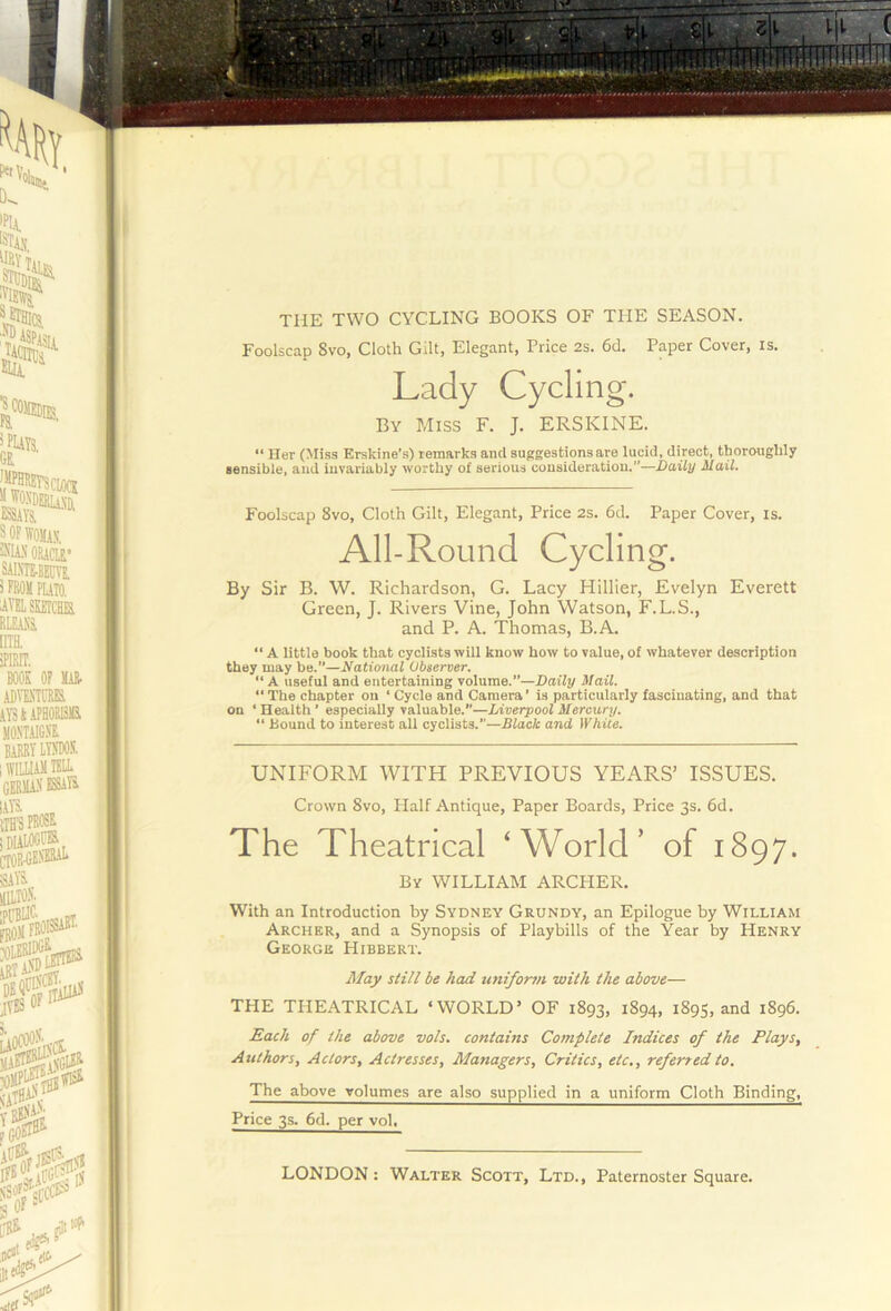 THE TWO CYCLING BOOKS OF THE SEASON. Foolscap 8vo, Cloth Gilt, Elegant, Price 2s. 6d. Paper Cover, is. “ Her (:\Iiss Erskine’s) remarks and suggestions are lucid, direct, thoroughly sensible, and invariably worthy of serious consideration.”—Daily Mail. Foolscap 8vo, Cloth Gilt, Elegant, Price 2s. 6tl. Paper Cover, is. By Sir B. W. Richardson, G. Lacy Hillier, Evelyn Everett Green, J. Rivers Vine, John Watson, F.L.S., and P. A. Thomas, B.A. “ A little book that cyclists will know how to value, of whatever description they may be.—National Observer. “A useful and entertaining volume.”—Daily Mail. “ The chapter on ‘ Cycle and Camera’ is particularly fascinating, and that on ‘ Health ’ especially valuable.”—Liverpool Mercury. “ Bound to interest all cyclists.”—Black and White. UNIFORM WITH PREVIOUS YEARS’ ISSUES. The Theatrical ‘World’ of 1897. With an Introduction by Sydney Grundy, an Epilogue by William Archer, and a Synopsis of Playbills of the Year by Henry George Hibbert. THE THEATRICAL ‘WORLD’ OF 1893, 1894, 1895, and 1896. Each of the above vols. contains Complete Indices of the Plays, Authors, Actors, Actresses, Managers, Critics, etc,, referred to. The above volumes are also supplied in a uniform Cloth Binding, Price 3.S. 6d. per vol. By Miss F. J. ERSKINE. All-Round Cyclin Crown 8vo, Plalf Antique, Paper Boards, Price 3s. 6d. By william ARCHER. May still be had uniform with the above—