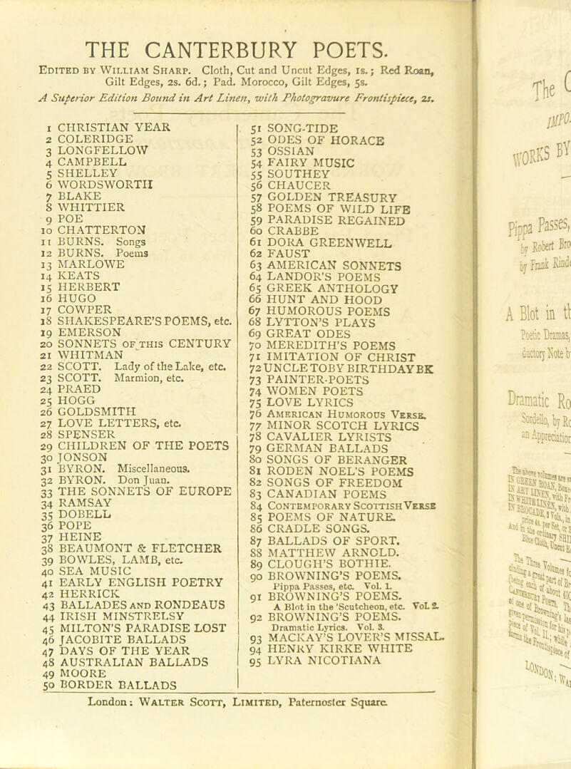 THE CANTERBURY POETS. Edited by William Sharp. Cloth, Cut and Uncut Edges, is.; Red Roan, Gilt Edges, 2s. 6d.; Pad. Morocco, Gilt Edges, 5s. A Superior Edition Boutid in Art Linen, with Photogravure Frontispiece, 2s. 1 CHRISTIAN YEAR 2 COLERIDGE 3 LONGFELLOW 4 CAMPBELL 5 SHELLEY 6 WORDSWORTH 7 BLAKE S WHITTIER 9 POE 10 CH.ATTERTON 11 BURNS. Songs 12 BURNS. Poems 13 MARLOWE 14 KEATS 15 HERBERT 16 HUGO 17 COWPER 18 SHAKESPEARE’S POEMS, etc. 19 EMERSON 20 SONNETS OF THIS CENTURY 21 WHITMAN 22 SCOTT. Lady of the Lake, etc. 23 SCOTT. Marmion, etc. 24 PRAED 25 HOGG 26 GOLDSMITH 27 LOVE LETTERS, etc. 28 SPENSER 29 CHILDREN OF TFIE POETS 30 JONSON 31 BYRON. Miscellaneous. 32 BYRON. Don Juan. 33 THE SONNETS OF EUROPE 34 RAMSAY 35 DOBELL 36 POPE 37 HEINE 38 BEAUMONT & FLETCHER 39 BOWLES, LAMB, etc. 40 SEA MUSIC 41 EARLY ENGLISH POETRY 42 HERRICK 43 BALLADES AND RONDEAUS 44 IRISH MINSTRELSY 45 MILTON’S PARADISE LOST 46 JACOBITE BALLADS 47 DAYS OF THE YEAR 48 AUSTRALIAN BALLADS 49 MOORE 50 BORDER BALLADS 51 SONG-TIDE 52 ODES OF HORACE 53 OSSIAN 54 fairy music 55 SOUTHEY 56 CHAUCER 57 GOLDEN TREASURY 58 POEMS OF WILD LIFE 59 PARADISE REGAINED 60 CRABBE 61 DORA GREENWELL 62 FAUST 63 AMERICAN SONNETS 64 LANDOR’S POEMS 65 GREEK ANTHOLOGY 66 HUNT AND HOOD 67 HUMOROUS POEMS 68 LYTTON’S PLAYS 69 GREAT ODES 70 MEREDITH’S POEMS 71 IMITATION OF CHRIST 72 UNCLE TOBY BIRTHDAYBK 73 PAINTER-POETS 74 WOMEN POETS 75 LOVE LYRICS 76 American Hdmoroos Verse. 77 MINOR SCOTCH LYRICS 78 CAVALIER LYRISTS 79 GERMAN BALLADS 80 SONGS OF BERANGER 81 RODEN NOEL’S POEMS 82 SONGS OF FREEDOM 83 CANADIAN POEMS 84 Contemporary Scottish Verse 85 POEMS OF NATURE. 86 CRADLE SONGS. 87 BALLADS OF SPORT. 88 MATTHEW ARNOLD. 89 CLOUGH’S BOTHIE. 90 BROWNING’S POEMS. Pippa Passes, etc. Vol. 1. 91 BROWNING’S POEMS. A Blot in the ’Scutcheon, etc. VoL 2L 92 BROWNING’S POEMS. Dramatic Lyrics. VoL S. 93 MACKAY’S LOVER’S MISSAL. 94 HENRY KIRKE WHITE 95 LYRA NICOTIANA