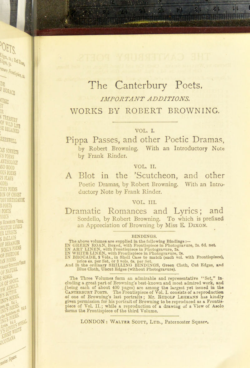 IMPORTANT ADDITIONS. WORKS BY ROBERT BROWNING. by Robert Browning. With an Introductory Note by Frank Kinder. A Blot in the ’Scutcheon, and other Poetic Dramas, by Robert Browning. With an Intro- ductory Note by Frank Kinder. VOL. III. Dramatic Romances and Lyrics; and Sordello, by Robert Browning. To which is prefixed an Appreciation of Browning by Miss E. Dixon. The aboTe yolnmes are supplied in the foUowIng Bindings :— IN GREEN ROAN, Boxed, with Frontispiece in Photogravure, 2s. 6d. net. IN ART LINEN, with Frontispiece in Photogravure, 2s. IN WHITE LINEN, with Frontispiece in Photogravure, 2s. IN BROCADE, 3 Vols., in Shell Case to match (each vol. with Frontispiece), price is. per Set, or 3 vols. 6s. per Set. And in the ordinary SHILLING BINDINGS, Green Cloth, Cut Edges, and Blue Cloth, Uncut Edges (without Photogravure). The Three Volumes form an admirable and representative “Set,” in- cluding a neat part of Browning’s best-known and most admired work, and ^ing each of about 400 pages) are among the largest yet issued in the CaNTERBURT PoKTS. The Frontispiece of Vol. I. consists of a reproduction of one of Browning’s last portraits; Mr. Rudolf Lehmann has kindly given permission for his portrait of Browning to be reproduced as a Frontis- piece of VoL II.; while a reproduction of a drawing of a View of Asolo forms the Frontispiece of the third Volume. VOL. I. Passes, and other Poetic Dramas, VOL. II. BINDINGS.