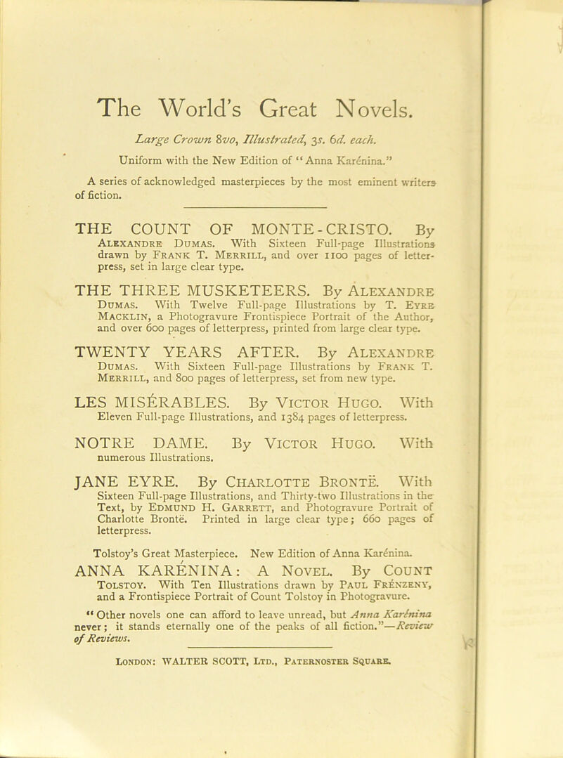 The World’s Great Novels. Large Crown 8vo, Illusiraied, y. 6d. each. Uniform with the New Edition of “Anna Karenina.” A series of acknowledged masterpieces by the most eminent writers of fiction. THE COUNT OF MONTE - CRISTO. By Alexandre Dumas. With Sixteen Full-page Illustrations drawn by Frank T. Merrill, and over iioo pages of letter- press, set in large clear type. THE THREE MUSKETEERS. By Alexandre Dumas. With Twelve Full-page Illustrations by T. Eyre Macklin, a Photogravure Frontispiece Portrait of the Author, and over 600 pages of letterpress, printed from large clear type. TWENTY YEARS AFTER. By Alexandre Dumas. With Sixteen Full-page Illustrations by Frank T. Merrill, and 800 pages of letterpress, set from new type. LES MIS^:RABLES. By Victor Hugo. With Eleven Full-page Illustrations, and 1384 pages of letterpress. NOTRE DAME. By VICTOR Hugo. With numerous Illustrations. JANE EYRE. By Charlotte Bronte. With Sixteen Full-page Illustrations, and Thirty-two Illustrations in the- Text, by Edmund H. Garrett, and Photogravure Portrait of Charlotte Bronte. Printed in large clear type j 660 pages of letterpress. Tolstoy’s Great Masterpiece. New Edition of Anna Karenina. ANNA KARENINA; A Novel. By Count Tolstoy. With Ten Illustrations drawn by PAUL Frenzeny, and a Frontispiece Portrait of Count Tolstoy in Photogravure. “ Other novels one can afford to leave unread, but Anna Karenina never; it stands eternally one of the peaks of all fiction.”—Reoiew of Reviews.