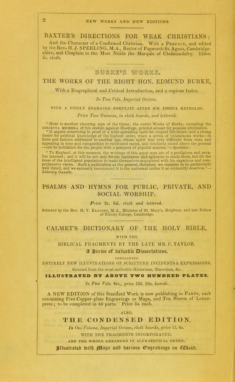 BAXTER’S DIRECTIONS FOR WEAK CHRISTIANS ; And the Character of a Confirmed Christian. With a Preface, and edited by the Rev. H. J. SPERLING, M.A., Rector of Papwortli St. Agnes, Cambridge- shire, and Chaplain to the Most Noble the Marquis of Cholmondeley. 12mo. 5s. cloth. THE WORKS OF THE RIGHT HON. EDMUND BURKE, With a Biographical and Critical Introduction, and a copious Index. In Two Vols. Imperial Octavo. WITH A FINELY ENGRAVED PORTRAIT AFTER SIR JOSHUA REYNOLDS. Price Two Guineas, in clolli boards, and lettered. “ Here is another cheering sign of the times; the entire Works of Burke, excepting the disjecta membra of his oration against Hastings, printed almost for popular circulation. “ It argues something in proof of a wide-spreading taste for elegant literature, and a strong desire for political knowledge of the highest order, when a series of voluminous works—in form and fashion addressed to another age, whose spirit was very different from ours, and appealing in tone and composition to cultivated tastes, and intellects raised above the general —can be published for the people with a prospect of popular success.”—Spectator. “ To England, at this moment, the writings of this great man are of a prodigious and pecu- liar interest; and it will be not only for our legislators and agitators to study them, but for the mass of the intelligent population to make themselves acquainted with his sagacious and com- prehensive views. Such a publication as the present, therefore, we consider to be particularly well timed, and we earnestly recommend it to the universal notice it so eminently deserves.”— Literary Gazette. PSALMS AND HYMNS FOR PUBLIC, PRIVATE, AND SOCIAL WORSHIP. Price 2s. 6d. cloth and lettered. Selected by the Rev. H. V. Elliott, M.A., Minister of St. Mary’s, Brighton, and late Fellow of Trinity College, Cambridge. CALMET’S DICTIONARY OF THE HOLY BIBLE, WITH THE BIBLICAL FRAGMENTS BY THE LATE MR. C. TAYLOR, a Scries of foaluable Dissertations, CONTAINING ENTIRELY NEW ILLUSTRATIONS OF SCRIPTURE INCIDENTS & EXPRESSIONS, Selected from the most authentic Historians, Travellers, &c. ILLUSTRATED BY ABOVE TWO HUNDRED PLATES. In Five Vols. 4 to., price 10/. 10s. boards. A NEW EDITION of this Standard Work is now publishing in Parts, each containing Five Copper-plate Engravings or Maps, and Ten Sheets of Letter- press ; to be completed in 40 parts. Price 5s. each. ALSO, THE CONDENSED EDITION, In One Volume, Imperial Octavo, cloth boards, price 1 /. 4s. WITH THE FRAGMENTS INCORPORATED, AND THE WHOLE ARRANGED IN ALPHABETICAL ORDER. .flllustratel! toitfj Rftaps anh barione iffitgrabings on ai&lootr.