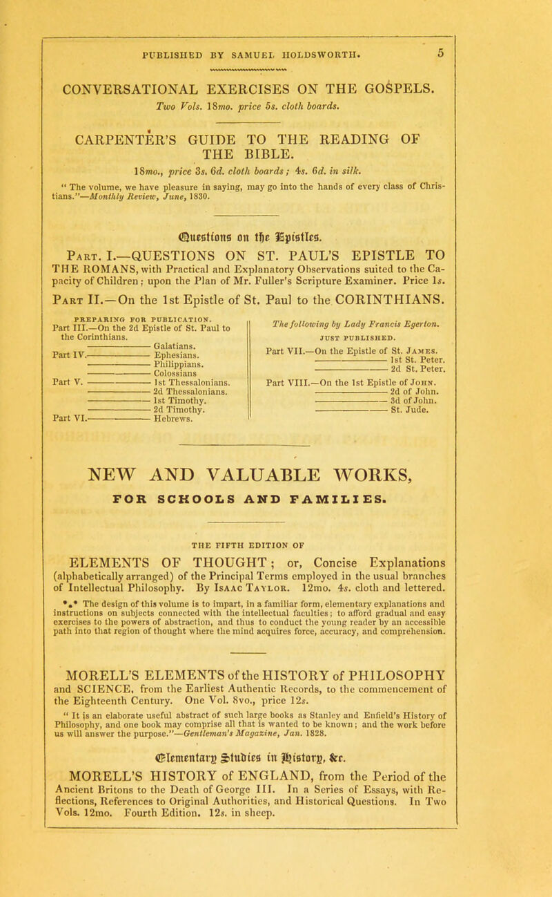 CONVERSATIONAL EXERCISES ON THE GOSPELS. Two Vols. 18mo. price 5s. cloth boards. CARPENTER’S GUIDE TO THE READING OF THE BIBLE. 18mo., price 3s. Gd. cloth boards; 4s. Gd. in silk. “ The volume, we have pleasure in saying, may go into the hands of every class of Chris- tians.”—Monthly Review, June, 1830. ©ucsttoiis on tfje iSptstlcs. Part. I.—QUESTIONS ON ST. PAUL’S EPISTLE TO THE ROMANS, with Practical and Explanatory Observations suited to the Ca- pacity of Children; upon the Plan of Mr. Fuller’s Scripture Examiner. Price Is. Part II.—On the 1st Epistle of St. Paul to the CORINTHIANS. The following by Lady Francis Egerton. JUST PUBLISHED. Part VII.—On the Epistle of St. James. 1st St. Peter. 2d St. Peter. Part VIII.—On the 1st Epistle of Jonn. 2d of John. 3d of John. St. Jude. NEW AND VALUABLE WORKS, FOR SCHOOLS AND FAMILIES. THE FIFTH EDITION OF ELEMENTS OF THOUGHT ; or, Concise Explanations (alphabetically arranged) of the Principal Terms employed in the usual branches of Intellectual Philosophy. By Isaac Tavlor. 12mo. 4s. cloth and lettered. •»* The design of this volume is to impart, in a familiar form, elementary explanations and instructions on subjects connected with the intellectual faculties; to afford gradual and easy exercises to the powers of abstraction, and thus to conduct the young reader by an accessible path into that region of thought where the mind acquires force, accuracy, and comprehension. MORELL’S ELEMENTS of the HISTORY of PHILOSOPHY and SCIENCE, from the Earliest Authentic Records, to the commencement of the Eighteenth Century. One Vol. 8vo., price 12s. “ It is an elaborate useful abstract of such large books as Stanley and Enfield’s History of Philosophy, and one book may comprise all that is wanted to be known ; and the work before us will answer the purpose.”—Gentleman’s Magazine, Jan. 1828. dFIementat j) sMuIiics in history, fcr. MORELL’S HISTORY of ENGLAND, from the Period of the Ancient Britons to the Death of George III. In a Series of Essays, with Re- flections, References to Original Authorities, and Historical Questions. In Two Vols. 12mo. Fourth Edition. 12s. in sheep. PREPARING FOR PUBLICATION. Part III.—On the 2d Epistle of St. Paul to the Corinthians. — Galatians. Part IV. Ephesians. Philippians. Colossians Part V. 1st Thessalonians. ■ 2d Thessalonians. Part VI.- — 1st Timothy. — 2d Timothy. — Hebrews.