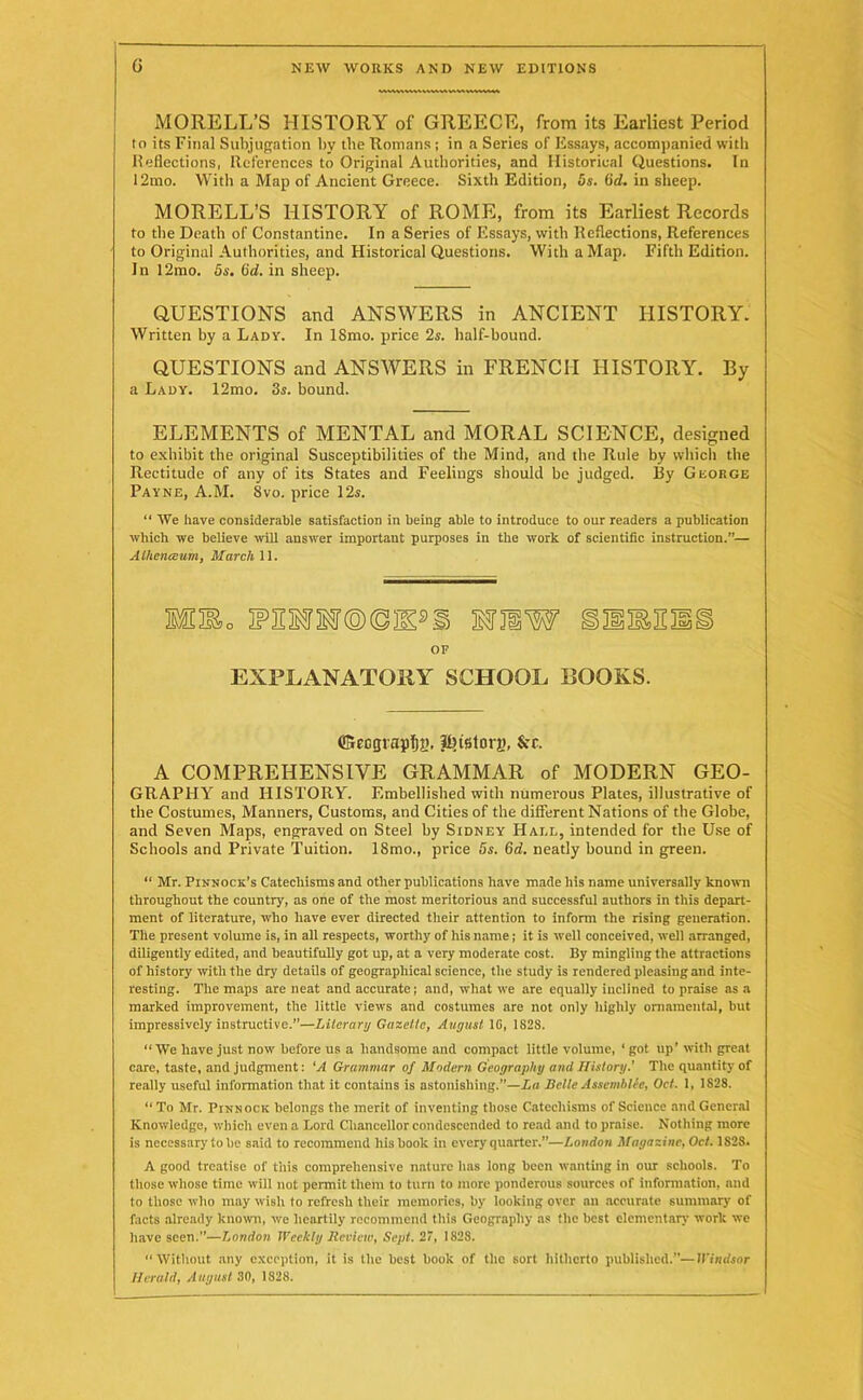 MORELL’S HISTORY of GREECE, from its Earliest Period to its Final Subjugation by the Romans ; in a Series of Essays, accompanied with Reflections, References to Original Authorities, and Historical Questions. In 12mo. With a Map of Ancient Greece. Sixth Edition, 5s. (id. in sheep. MORELL’S HISTORY of ROME, from its Earliest Records to the Death of Constantine. In a Series of Essays, with Reflections, References to Original Authorities, and Historical Questions. With a Map. Fifth Edition. In 12mo. 5s. (id. in sheep. QUESTIONS and ANSWERS in ANCIENT HISTORY. Written by a Lady. In ISmo. price 2s. half-bound. QUESTIONS and ANSWERS in FRENCH HISTORY. By a Lady. 12mo. 3s. bound. ELEMENTS of MENTAL and MORAL SCIENCE, designed to exhibit the original Susceptibilities of the Mind, and the Rule by which the Rectitude of any of its States and Feelings should be judged. By George Payne, A.M. Svo. price 12s. “ We have considerable satisfaction in being able to introduce to our readers a publication which we believe will answer important purposes in the work of scientific instruction.”— Athenaeum, March 11. WHW II OF EXPLANATORY SCHOOL BOOKS ffieograpfjg, 3fnstori>, &c. A COMPREHENSIVE GRAMMAR of MODERN GEO- GRAPHY and HISTORY. Embellished with numerous Plates, illustrative of the Costumes, Manners, Customs, and Cities of the different Nations of the Globe, and Seven Maps, engraved on Steel by Sidney Hade, intended for the Use of Schools and Private Tuition. ISmo., price 5s. 6d. neatly bound in green. “ Mr. Pinnock’s Catechisms and other publications have made his name universally known throughout the country, as one of the most meritorious and successful authors in this depart- ment of literature, who have ever directed their attention to inform the rising generation. The present volume is, in all respects, worthy of his name; it is well conceived, well arranged, diligently edited, and beautifully got up, at a very moderate cost. By mingling the attractions of history with the dry details of geographical science, the study is rendered pleasing and inte- resting. The maps are neat and accurate; and, what we are equally inclined to praise as a marked improvement, the little views and costumes are not only highly ornamental, but impressively instructive.”—Literary Gazette, August 1G, 1828. “ We have just now before us a handsome and compact little volume, ‘ got up’ with great care, taste, and judgment: 'A Grammar of Modern Geography ami History.' The quantity of really useful information that it contains is astonishing.—La Bette Assembler, Oet. 1, 1S28. “ To Mr. Pinnock belongs the merit of inventing those Catechisms of Science and General Knowledge, which even a Lord Chancellor condescended to read and to praise. Nothing more is necessary to be said to recommend his book in every quarter.”—London Magazine, Oct. 1S28. A good treatise of this comprehensive nature has long been wanting in our schools. To those whose time will not permit them to turn to more ponderous sources of information, and to those who may wish to refresh their memories, by looking over an accurate summary of facts already known, we heartily recommend this Geography as the best elementary work we have seen.”—London Weekly Review, Sept. 27, 1828. “Without any exception, it is the best book of the sort hitherto published.”—Windsor Herald, August 30, 1S28.