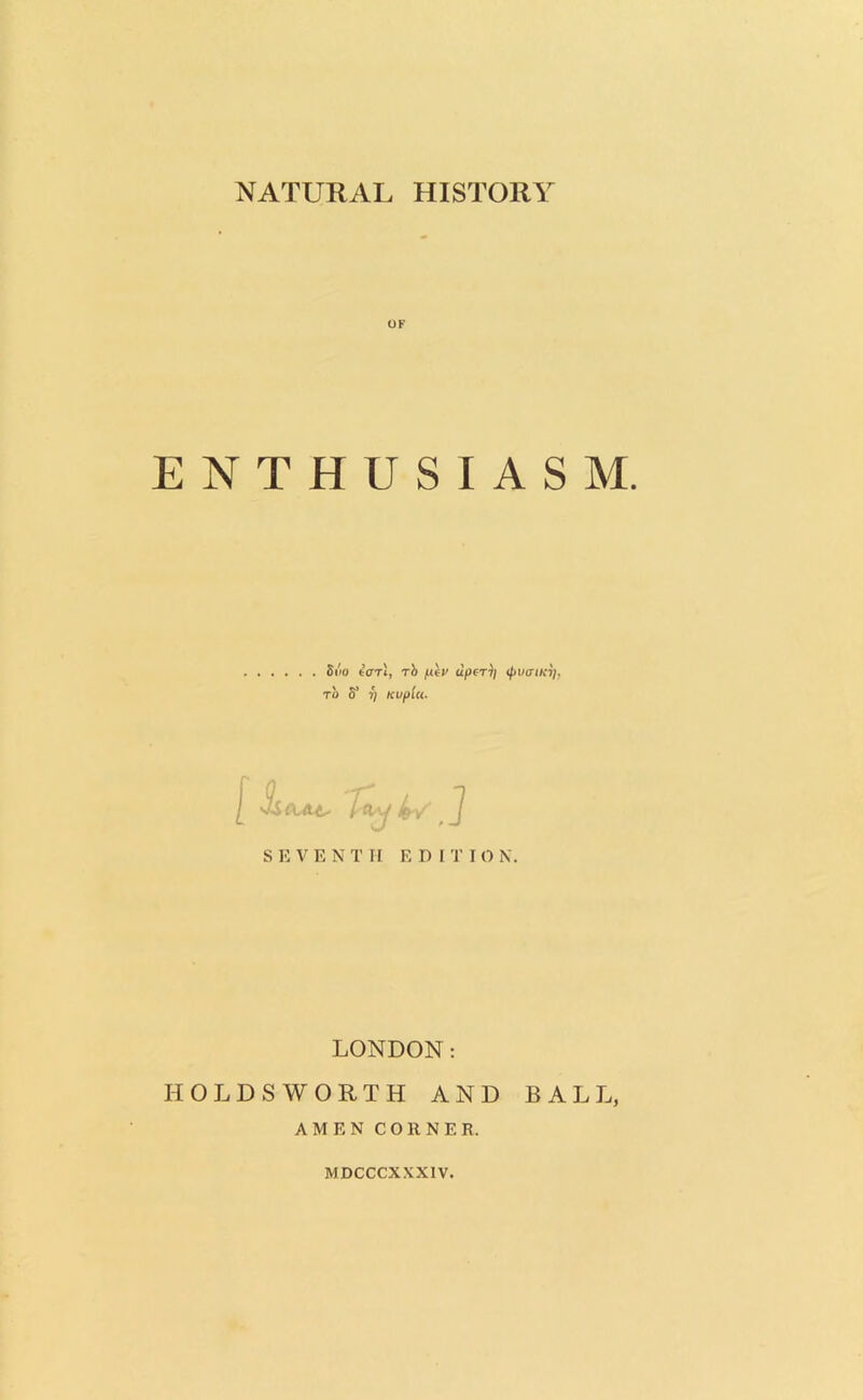 NATURAL HISTORY ENTHUSIASM. Siio tar 1, rb piv upcrji ipvaiKy. TO S' T) Kvplu. SEVENTH EDI T I O N. LONDON: HOLDSWORTH AND BALL, AMEN CORNER. MDCCCXXX1V.