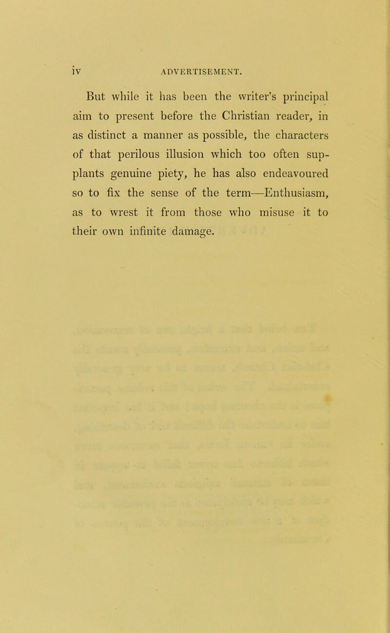 But while it has been the writer’s principal aim to present before the Christian reader, in as distinct a manner as possible, the characters of that perilous illusion which too often sup- plants genuine piety, he has also endeavoured so to fix the sense of the term—Enthusiasm, as to wrest it from those who misuse it to their own infinite damage.