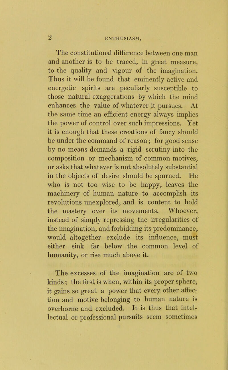 The constitutional difference between one man and another is to be traced, in great measure, to the quality and vigour of the imagination. Thus it will be found that eminently active and energetic spirits are peculiarly susceptible to those natural exaggerations by which the mind enhances the value of whatever it pursues. At the same time an efficient energy always implies the power of control over such impressions. Yet it is enough that these creations of fancy should be under the command of reason ; for good sense by no means demands a rigid scrutiny into the composition or mechanism of common motives, or asks that whatever is not absolutely substantial in the objects of desire should be spurned. He who is not too wise to be happy, leaves the machinery of human nature to accomplish its revolutions unexplored, and is content to hold the mastery over its movements. Whoever, instead of simply repressing the irregularities of the imagination, and forbidding its predominance, would altogether exclude its influence, must either sink far below the common level of humanity, or rise much above it. The excesses of the imagination are of two kinds; the first is when, within its proper sphere, it gains so great a power that every other affec- tion and motive belonging to human nature is overborne and excluded. It is thus that intel- lectual or professional pursuits seem sometimes