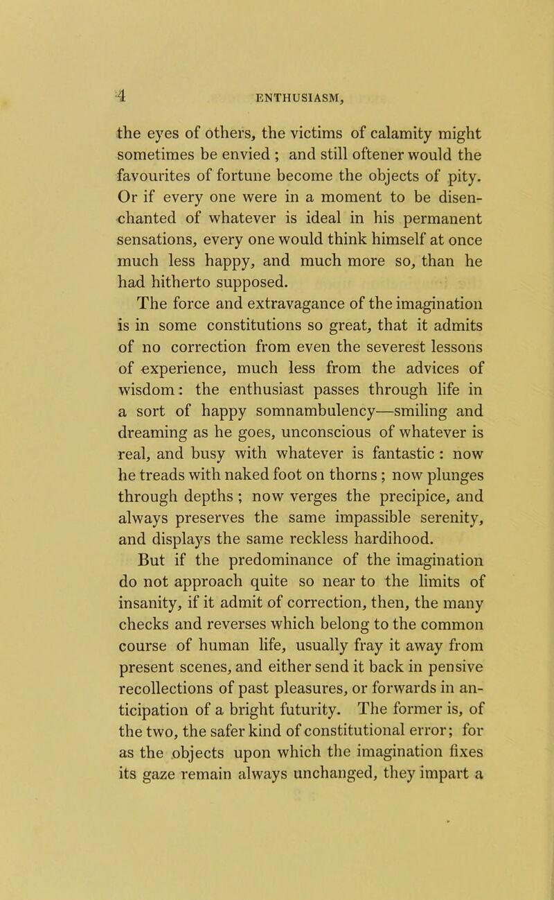 the eyes of others, the victims of calamity might sometimes be envied ; and still oftener would the favourites of fortune become the objects of pity. Or if every one were in a moment to be disen- chanted of whatever is ideal in his permanent sensations, every one would think himself at once much less happy, and much more so, than he had hitherto supposed. The force and extravagance of the imagination is in some constitutions so great, that it admits of no correction from even the severest lessons of experience, much less from the advices of wisdom: the enthusiast passes through life in a sort of happy somnambulency—smiling and dreaming as he goes, unconscious of whatever is real, and busy with whatever is fantastic : now he treads with naked foot on thorns ; now plunges through depths ; now verges the precipice, and always preserves the same impassible serenity, and displays the same reckless hardihood. But if the predominance of the imagination do not approach quite so near to the limits of insanity, if it admit of correction, then, the many checks and reverses which belong to the common course of human life, usually fray it away from present scenes, and either send it back in pensive recollections of past pleasures, or forwards in an- ticipation of a bright futurity. The former is, of the two, the safer kind of constitutional error; for as the objects upon which the imagination fixes its gaze remain always unchanged, they impart a