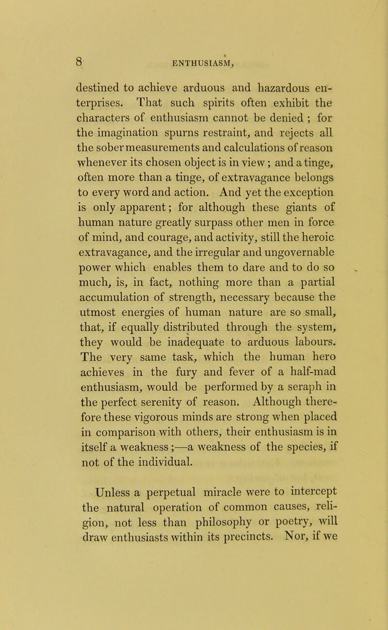 destined to achieve arduous and hazardous en- terprises. That such spirits often exhibit the characters of enthusiasm cannot be denied ; for the imagination spurns restraint, and rejects all the sober measurements and calculations of reason whenever its chosen object is in view; and a tinge, often more than a tinge, of extravagance belongs to every word and action. And yet the exception is only apparent; for although these giants of human nature greatly surpass other men in force of mind, and courage, and activity, still the heroic extravagance, and the irregular and ungovernable power which enables them to dare and to do so much, is, in fact, nothing more than a partial accumulation of strength, necessary because the utmost energies of human nature are so small, that, if equally distributed through the system, they would be inadequate to arduous labours. The very same task, which the human hero achieves in the fury and fever of a half-mad enthusiasm, would be performed by a seraph in the perfect serenity of reason. Although there- fore these vigorous minds are strong when placed in comparison with others, their enthusiasm is in itself a weakness ;—a weakness of the species, if not of the individual. Unless a perpetual miracle were to intercept the natural operation of common causes, reli- gion, not less than philosophy or poetry, will draw enthusiasts within its precincts. Nor, if we