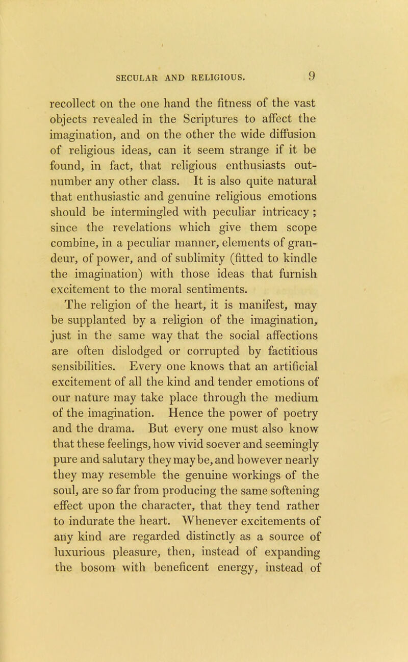 recollect on the one hand the fitness of the vast objects revealed in the Scriptures to affect the imagination, and on the other the wide diffusion of religious ideas, can it seem strange if it be found, in fact, that religious enthusiasts out- number any other class. It is also quite natural that enthusiastic and genuine religious emotions should be intermingled with peculiar intricacy ; since the revelations which give them scope combine, in a peculiar manner, elements of gran- deur, of power, and of sublimity (fitted to kindle the imagination) with those ideas that furnish excitement to the moral sentiments. The religion of the heart, it is manifest, may be supplanted by a religion of the imagination, just in the same way that the social affections are often dislodged or corrupted by factitious sensibilities. Every one knows that an artificial excitement of all the kind and tender emotions of our nature may take place through the medium of the imagination. Hence the power of poetry and the drama. But every one must also know that these feelings, how vivid soever and seemingly pure and salutary they may be, and however nearly they may resemble the genuine workings of the soul, are so far from producing the same softening effect upon the character, that they tend rather to indurate the heart. Whenever excitements of any kind are regarded distinctly as a source of luxurious pleasure, then, instead of expanding the bosom with beneficent energy, instead of
