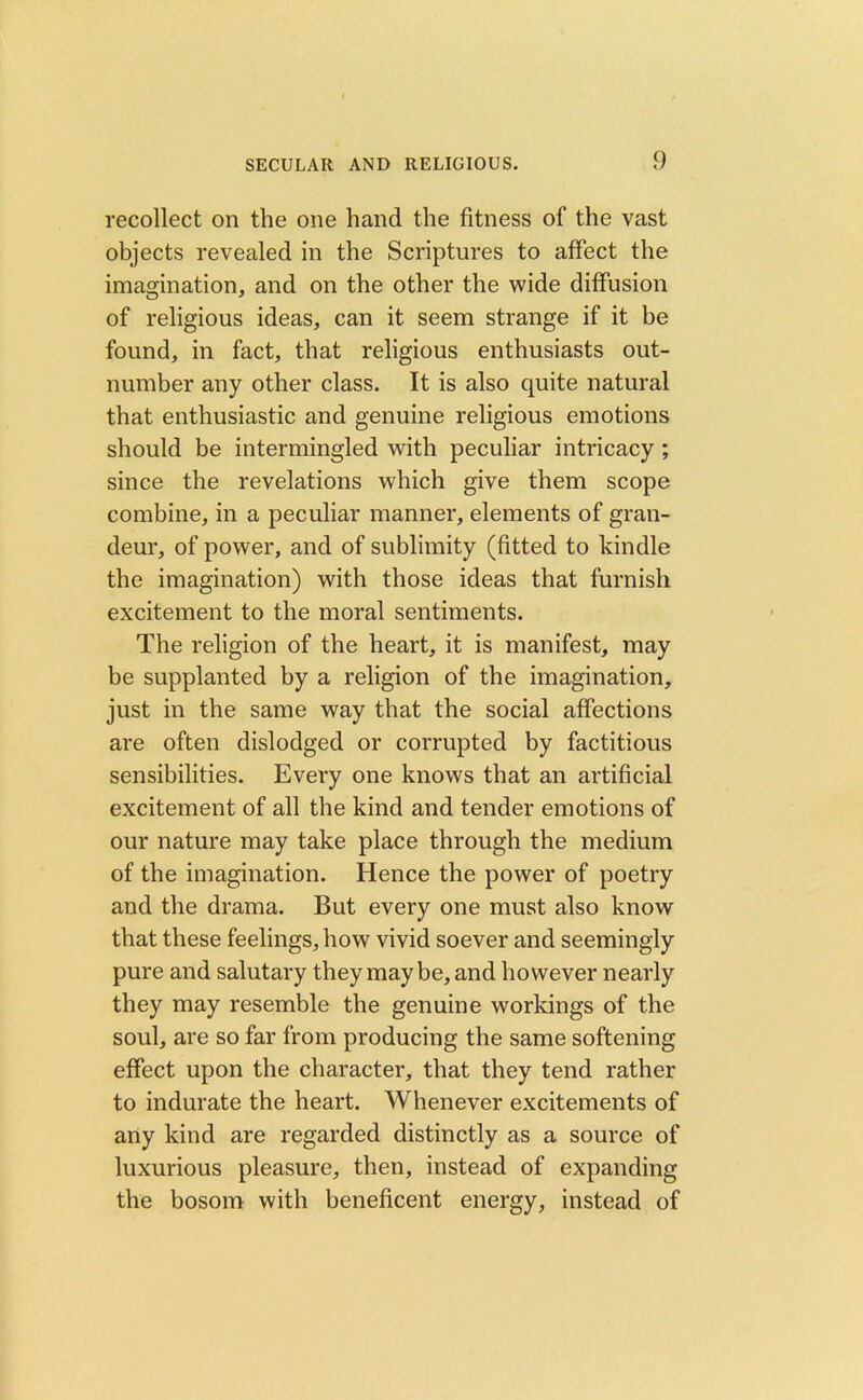 recollect on the one hand the fitness of the vast objects revealed in the Scriptures to affect the imagination, and on the other the wide diffusion of religious ideas, can it seem strange if it be found, in fact, that religious enthusiasts out- number any other class. It is also quite natural that enthusiastic and genuine religious emotions should be intermingled with peculiar intricacy ; since the revelations which give them scope combine, in a peculiar manner, elements of gran- deur, of power, and of sublimity (fitted to kindle the imagination) with those ideas that furnish excitement to the moral sentiments. The religion of the heart, it is manifest, may be supplanted by a religion of the imagination, just in the same way that the social affections are often dislodged or corrupted by factitious sensibilities. Every one knows that an artificial excitement of all the kind and tender emotions of our nature may take place through the medium of the imagination. Hence the power of poetry and the drama. But every one must also know that these feelings, how vivid soever and seemingly pure and salutary they may be, and however nearly they may resemble the genuine workings of the soul, are so far from producing the same softening effect upon the character, that they tend rather to indurate the heart. Whenever excitements of any kind are regarded distinctly as a source of luxurious pleasure, then, instead of expanding the bosom with beneficent energy, instead of