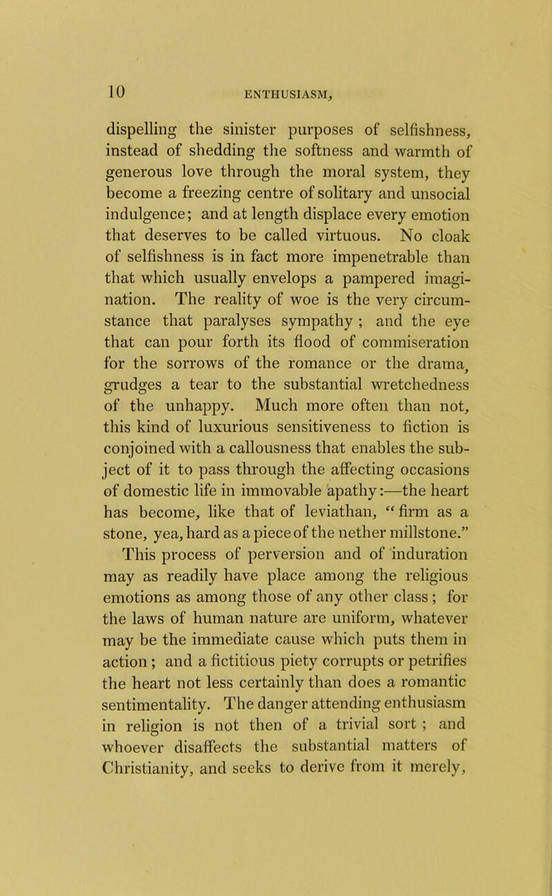 dispelling the sinister purposes of selfishness, instead of shedding the softness and warmth of generous love through the moral system, they become a freezing centre of solitary and unsocial indulgence; and at length displace every emotion that deserves to be called virtuous. No cloak of selfishness is in fact more impenetrable than that which usually envelops a pampered imagi- nation. The reality of woe is the very circum- stance that paralyses sympathy ; and the eye that can pour forth its flood of commiseration for the sorrows of the romance or the drama, grudges a tear to the substantial wretchedness of the unhappy. Much more often than not, this kind of luxurious sensitiveness to fiction is conjoined with a callousness that enables the sub- ject of it to pass through the affecting occasions of domestic life in immovable apathy:—the heart has become, like that of leviathan, “ firm as a stone, yea, hard as a piece of the nether millstone.” This process of perversion and of induration may as readily have place among the religious emotions as among those of any other class ; for the laws of human nature are uniform, whatever may be the immediate cause which puts them in action ; and a fictitious piety corrupts or petrifies the heart not less certainly than does a romantic sentimentality. The danger attending enthusiasm in religion is not then of a trivial sort ; and whoever disaffects the substantial matters of Christianity, and seeks to derive from it merely,