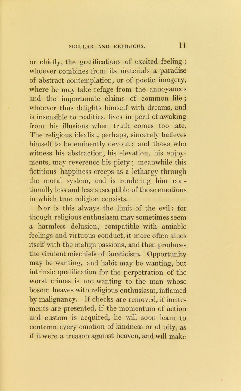 or chiefly, the gratifications of excited feeling ; whoever combines from its materials a paradise of abstract contemplation, or of poetic imagery, where he may take refuge from the annoyances and the importunate claims of common life ; whoever thus delights himself with dreams, and is insensible to realities, lives in peril of awaking from his illusions when truth comes too late. The religious idealist, perhaps, sincerely believes himself to be eminently devout; and those who witness his abstraction, his elevation, his enjoy- ments, may reverence his piety ; meanwhile this fictitious happiness creeps as a lethargy through the moral system, and is rendering him con- tinually less and less susceptible of those emotions in which true religion consists. Nor is this always the limit of the evil; for though religious enthusiasm may sometimes seem a harmless delusion, compatible with amiable feelings and virtuous conduct, it more often allies itself with the malign passions, and then produces the virulent mischiefs of fanaticism. Opportunity may be wanting, and habit may be wanting, but intrinsic qualification for the perpetration of the worst crimes is not wanting to the man whose bosom heaves with religious enthusiasm, inflamed by malignancy. If checks are removed, if incite- ments are presented, if the momentum of action and custom is acquired, he will soon learn to contemn every emotion of kindness or of pity, as if it were a treason against heaven, and will make