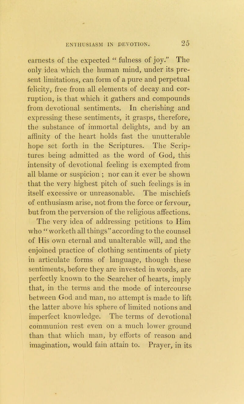earnests of the expected “ fulness of joy.” The only idea which the human mind, under its pre- sent limitations, can form of a pure and perpetual felicity, free from all elements of decay and cor- ruption, is that which it gathers and compounds from devotional sentiments. In cherishing and expressing these sentiments, it grasps, therefore, the substance of immortal delights, and by an affinity of the heart holds fast the unutterable hope set forth in the Scriptures. The Scrip- tures being admitted as the word of God, this intensity of devotional feeling is exempted from all blame or suspicion ; nor can it ever be shown that the very highest pitch of such feelings is in itself excessive or unreasonable. The mischiefs of enthusiasm arise, not from the force or fervour, but from the perversion of the religious affections. The very idea of addressing petitions to Him who “ worketh all things”according to the counsel of His own eternal and unalterable will, and the enjoined practice of clothing sentiments of piety in articulate forms of language, though these sentiments, before they are invested in words, are perfectly known to the Searcher of hearts, imply that, in the terms and the mode of intercourse between God and man, no attempt is made to lift the latter above his sphere of limited notions and imperfect knowledge. The terms of devotional communion rest even on a much lower ground than that which man, by efforts of reason and imagination, would fain attain to. Prayer, in its