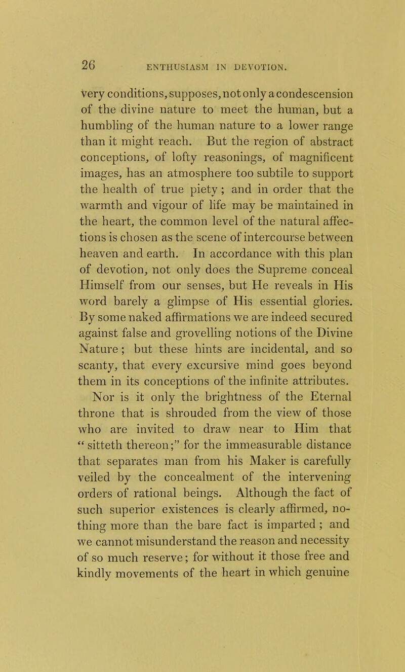 very conditions, supposes, not only a condescension of the divine nature to meet the human, but a humbling of the human nature to a lower range than it might reach. But the region of abstract conceptions, of lofty reasonings, of magnificent images, has an atmosphere too subtile to support the health of true piety ; and in order that the warmth and vigour of life may be maintained in the heart, the common level of the natural affec- tions is chosen as the scene of intercourse between heaven and earth. In accordance with this plan of devotion, not only does the Supreme conceal Himself from our senses, but He reveals in His word barely a glimpse of His essential glories. By some naked affirmations we are indeed secured against false and grovelling notions of the Divine Nature; but these hints are incidental, and so scanty, that every excursive mind goes beyond them in its conceptions of the infinite attributes. Nor is it only the brightness of the Eternal throne that is shrouded from the view of those who are invited to draw near to Him that “sitteth thereon;” for the immeasurable distance that separates man from his Maker is carefully veiled by the concealment of the intervening orders of rational beings. Although the fact of such superior existences is clearly affirmed, no- thing more than the bare fact is imparted ; and we cannot misunderstand the reason and necessity of so much reserve; for without it those free and kindly movements of the heart in which genuine