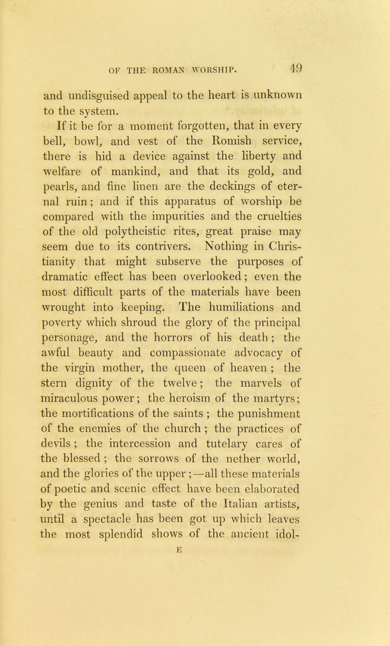 OF THF. ROMAN WORSHIP. and undisguised appeal to the heart is unknown to the system. If it be for a moment forgotten, that in every bell, bowl, and vest of the Romish service, there is hid a device against the liberty and welfare of mankind, and that its gold, and pearls, and fine linen are the deckings of eter- nal ruin; and if this apparatus of worship be compared with the impurities and the cruelties of the old polytheistic rites, great praise may seem due to its contrivers. Nothing in Chris- tianity that might subserve the purposes of dramatic effect has been overlooked; even the most difficult parts of the materials have been wrought into keeping. The humiliations and poverty which shroud the glory of the principal personage, and the horrors of his death ; the awful beauty and compassionate advocacy of the virgin mother, the queen of heaven ; the stern dignity of the twelve; the marvels of miraculous power; the heroism of the martyrs; the mortifications of the saints ; the punishment of the enemies of the church ; the practices of devils ; the intercession and tutelary cares of the blessed ; the sorrows of the nether world, and the glories of the upper ;—all these materials of poetic and scenic effect have been elaborated by the genius and taste of the Italian artists, until a spectacle has been got up which leaves the most splendid shows of the ancient idol- E