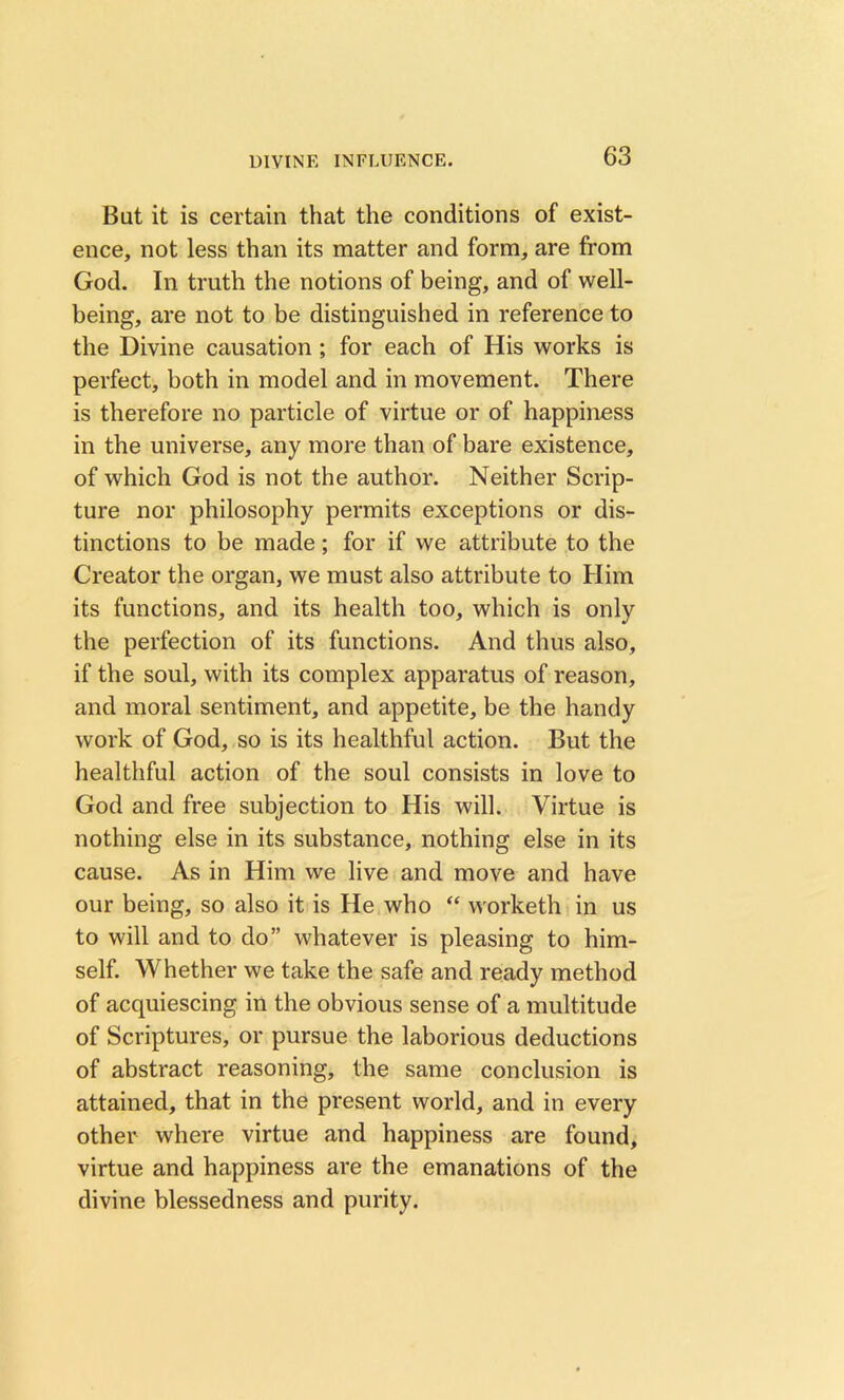 But it is certain that the conditions of exist- ence, not less than its matter and form, are from God. In truth the notions of being, and of well- being, are not to be distinguished in reference to the Divine causation ; for each of His works is perfect, both in model and in movement. There is therefore no particle of virtue or of happiness in the universe, any more than of bare existence, of which God is not the author. Neither Scrip- ture nor philosophy permits exceptions or dis- tinctions to be made; for if we attribute to the Creator the organ, we must also attribute to Him its functions, and its health too, which is only the perfection of its functions. And thus also, if the soul, with its complex apparatus of reason, and moral sentiment, and appetite, be the handy work of God, so is its healthful action. But the healthful action of the soul consists in love to God and free subjection to His will. Virtue is nothing else in its substance, nothing else in its cause. As in Him we live and move and have our being, so also it is He who “ worketh in us to will and to do” whatever is pleasing to him- self. Whether we take the safe and ready method of acquiescing in the obvious sense of a multitude of Scriptures, or pursue the laborious deductions of abstract reasoning, the same conclusion is attained, that in the present world, and in every other where virtue and happiness are found, virtue and happiness are the emanations of the divine blessedness and purity.