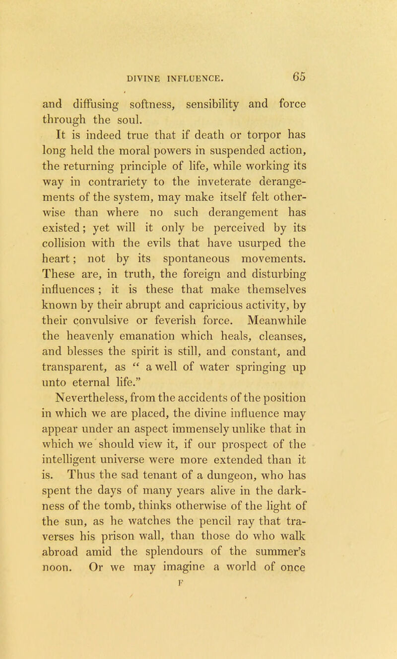 and diffusing softness, sensibility and force through the soul. It is indeed true that if death or torpor has long held the moral powers in suspended action, the returning principle of life, while working its way in contrariety to the inveterate derange- ments of the system, may make itself felt other- wise than where no such derangement has existed; yet will it only be perceived by its collision with the evils that have usurped the heart; not by its spontaneous movements. These are, in truth, the foreign and disturbing influences; it is these that make themselves known by their abrupt and capricious activity, by their convulsive or feverish force. Meanwhile the heavenly emanation which heals, cleanses, and blesses the spirit is still, and constant, and transparent, as “ a well of water springing up unto eternal life.” Nevertheless, from the accidents of the position in which we are placed, the divine influence may appear under an aspect immensely unlike that in which we should view it, if our prospect of the intelligent universe were more extended than it is. Thus the sad tenant of a dungeon, who has spent the days of many years alive in the dark- ness of the tomb, thinks otherwise of the light of the sun, as he watches the pencil ray that tra- verses his prison wall, than those do who walk abroad amid the splendours of the summer’s noon. Or we may imagine a world of once