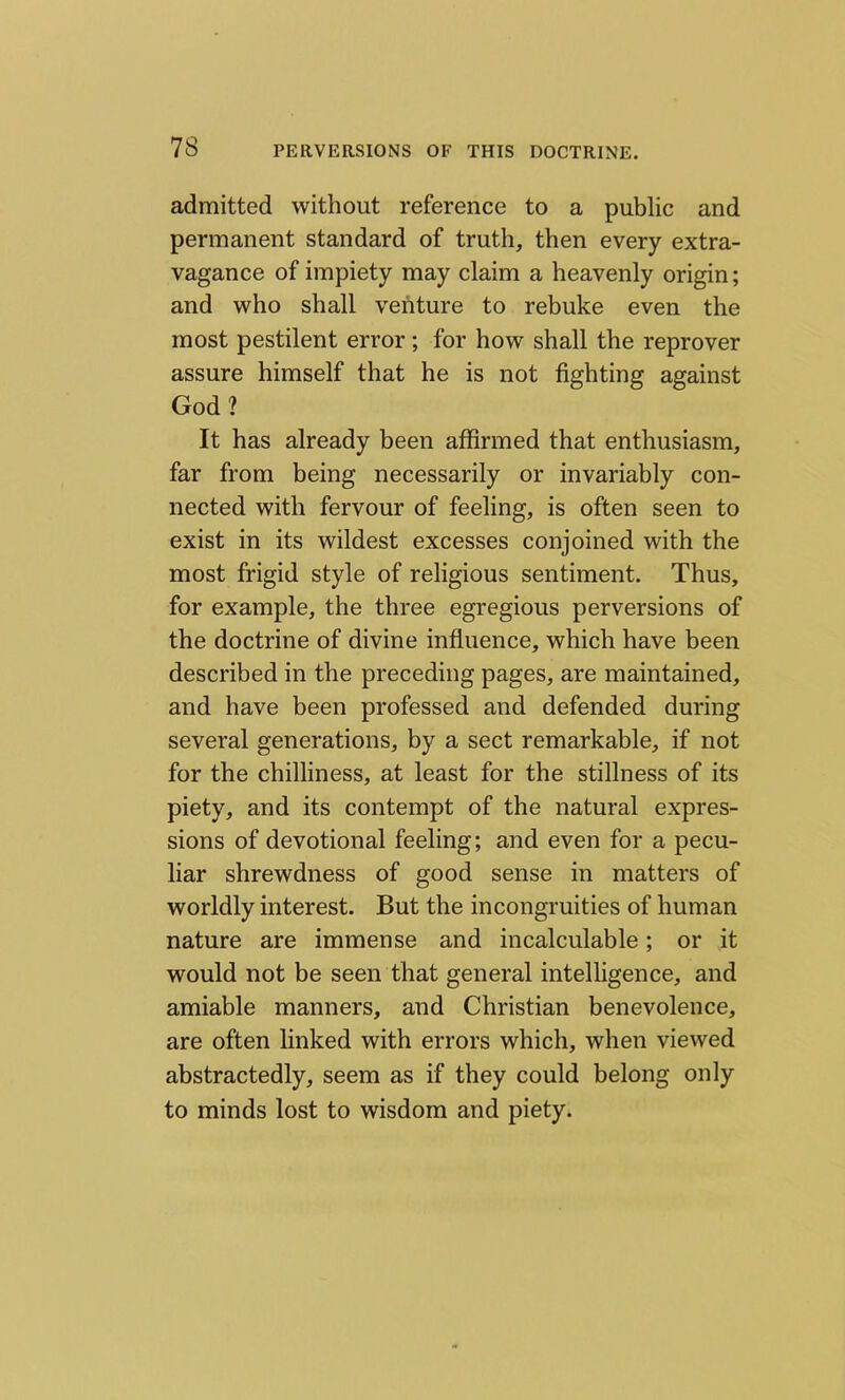 admitted without reference to a public and permanent standard of truth, then every extra- vagance of impiety may claim a heavenly origin; and who shall venture to rebuke even the most pestilent error; for how shall the reprover assure himself that he is not fighting against God? It has already been affirmed that enthusiasm, far from being necessarily or invariably con- nected with fervour of feeling, is often seen to exist in its wildest excesses conjoined with the most frigid style of religious sentiment. Thus, for example, the three egregious perversions of the doctrine of divine influence, which have been described in the preceding pages, are maintained, and have been professed and defended during several generations, by a sect remarkable, if not for the chilliness, at least for the stillness of its piety, and its contempt of the natural expres- sions of devotional feeling; and even for a pecu- liar shrewdness of good sense in matters of worldly interest. But the incongruities of human nature are immense and incalculable; or it would not be seen that general intelligence, and amiable manners, and Christian benevolence, are often linked with errors which, when viewed abstractedly, seem as if they could belong only to minds lost to wisdom and piety.