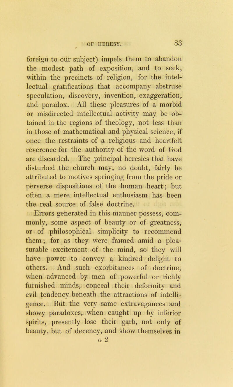 foreign to our subject) impels them to abandon the modest path of exposition, and to seek, within the precincts of religion, for the intel- lectual gratifications that accompany abstruse speculation, discovery, invention, exaggeration, and paradox. All these pleasures of a morbid or misdirected intellectual activity may be ob- tained in the regions of theology, not less than in those of mathematical and physical science, if once the restraints of a religious and heartfelt reverence for the authority of the word of God are discarded. The principal heresies that have disturbed the church may, no doubt, fairly be attributed to motives springing from the pride or perverse dispositions of the human heart; but often a mere intellectual enthusiasm has been the real source of false doctrine. Errors generated in this manner possess, com- monly, some aspect of beauty or of greatness, or of philosophical simplicity to recommend them; for as they were framed amid a plea- surable excitement of the mind, so they will have power to convey a kindred delight to others. And such exorbitances of doctrine, when advanced by men of powerful or richly furnished minds, conceal their deformity and evil tendency beneath the attractions of intelli- gence. But the very same extravagances and showy paradoxes, when caught up by inferior spirits, presently lose their garb, not only of beauty, but of decency, and show themselves in g 2