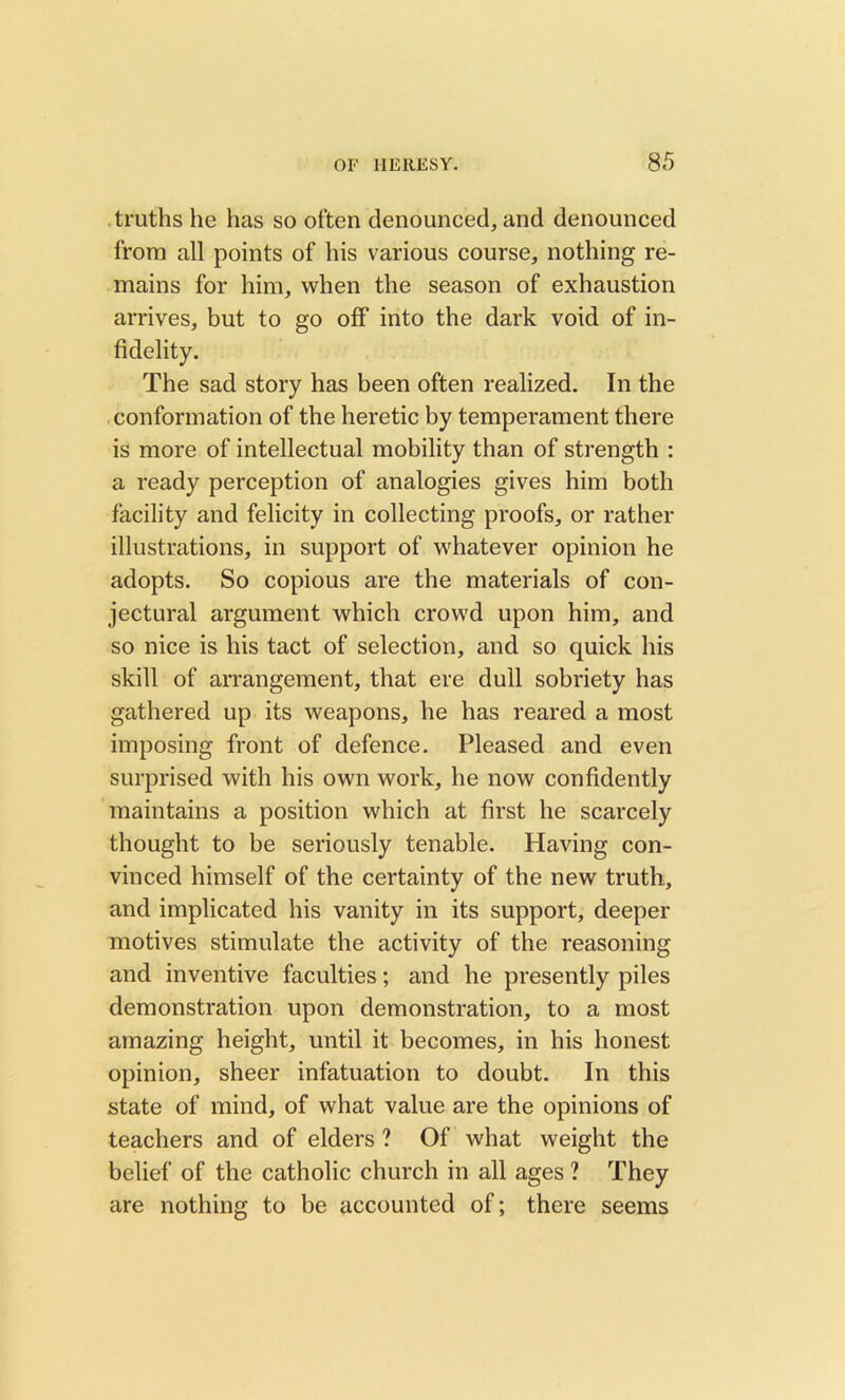 truths he has so often denounced, and denounced from all points of his various course, nothing re- mains for him, when the season of exhaustion arrives, but to go off into the dark void of in- fidelity. The sad story has been often realized. In the conformation of the heretic by temperament there is more of intellectual mobility than of strength : a ready perception of analogies gives him both facility and felicity in collecting proofs, or rather illustrations, in support of whatever opinion he adopts. So copious are the materials of con- jectural argument which crowd upon him, and so nice is his tact of selection, and so quick his skill of arrangement, that ere dull sobriety has gathered up its weapons, he has reared a most imposing front of defence. Pleased and even surprised with his own work, he now confidently maintains a position which at first he scarcely thought to be seriously tenable. Having con- vinced himself of the certainty of the new truth, and implicated his vanity in its support, deeper motives stimulate the activity of the reasoning and inventive faculties; and he presently piles demonstration upon demonstration, to a most amazing height, until it becomes, in his honest opinion, sheer infatuation to doubt. In this state of mind, of what value are the opinions of teachers and of elders ? Of what weight the belief of the catholic church in all ages ? They are nothing to be accounted of; there seems