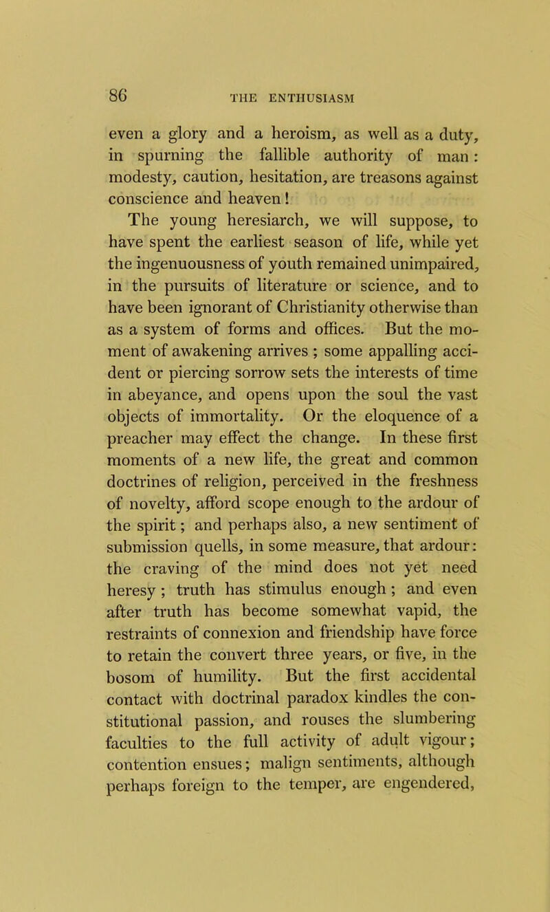 even a glory and a heroism, as well as a duty, in spurning the fallible authority of man: modesty, caution, hesitation, are treasons against conscience and heaven! The young heresiarch, we will suppose, to have spent the earliest season of life, while yet the ingenuousness of youth remained unimpaired, in the pursuits of literature or science, and to have been ignorant of Christianity otherwise than as a system of forms and offices. But the mo- ment of awakening arrives ; some appalling acci- dent or piercing sorrow sets the interests of time in abeyance, and opens upon the soul the vast objects of immortality. Or the eloquence of a preacher may effect the change. In these first moments of a new life, the great and common doctrines of religion, perceived in the freshness of novelty, afford scope enough to the ardour of the spirit; and perhaps also, a new sentiment of submission quells, in some measure, that ardour: the craving of the mind does not yet need heresy ; truth has stimulus enough ; and even after truth has become somewhat vapid, the restraints of connexion and friendship have force to retain the convert three years, or five, in the bosom of humility. But the first accidental contact with doctrinal paradox kindles the con- stitutional passion, and rouses the slumbering faculties to the full activity of adult vigour; contention ensues; malign sentiments, although perhaps foreign to the temper, are engendered,