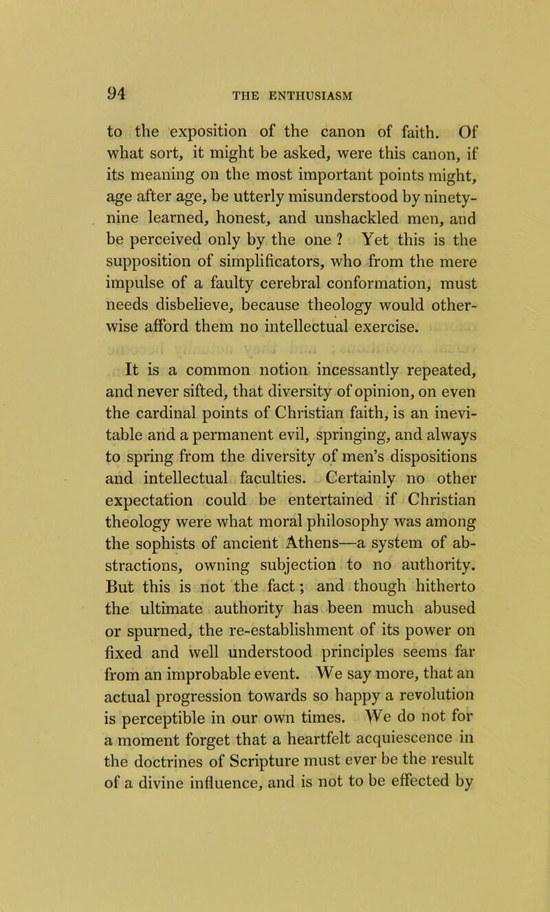 to the exposition of the canon of faith. Of what sort, it might be asked, were this canon, if its meaning on the most important points might, age after age, be utterly misunderstood by ninety- nine learned, honest, and unshackled men, and be perceived only by the one 1 Yet this is the supposition of simplificators, who from the mere impulse of a faulty cerebral conformation, must needs disbelieve, because theology would other- wise afford them no intellectual exercise. It is a common notion incessantly repeated, and never sifted, that diversity of opinion, on even the cardinal points of Christian faith, is an inevi- table and a permanent evil, springing, and always to spring from the diversity of men’s dispositions and intellectual faculties. Certainly no other expectation could be entertained if Christian theology were what moral philosophy was among the sophists of ancient Athens—a system of ab- stractions, owning subjection to no authority. But this is not the fact; and though hitherto the ultimate authority has been much abused or spurned, the re-establishment of its power on fixed and well understood principles seems far from an improbable event. We say more, that an actual progression towards so happy a revolution is perceptible in our own times. We do not for a moment forget that a heartfelt acquiescence in the doctrines of Scripture must ever be the result of a divine influence, and is not to be effected by