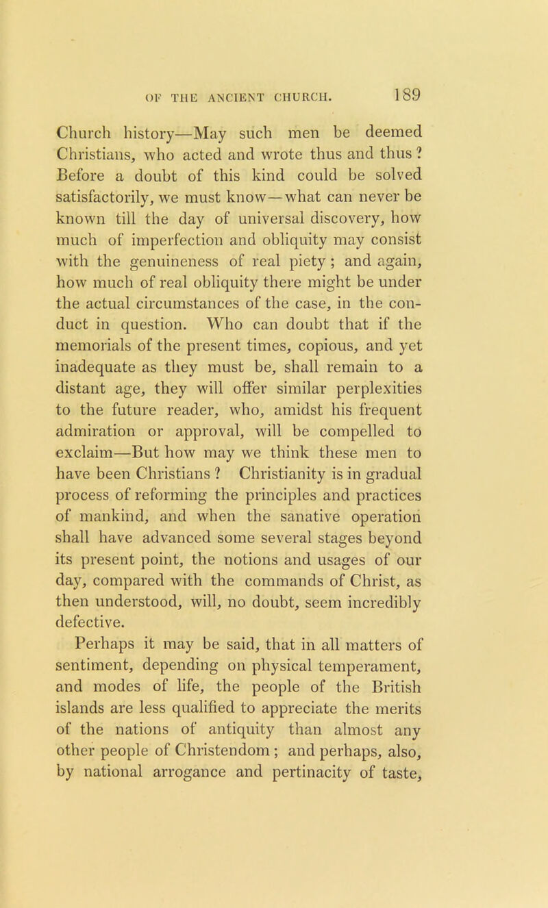 Church history—May such men be deemed Christians, who acted and wrote thus and thus ? Before a doubt of this kind could be solved satisfactorily, we must know—what can never be known till the day of universal discovery, how much of imperfection and obliquity may consist with the genuineness of real piety ; and again, how much of real obliquity there might be under the actual circumstances of the case, in the con- duct in question. Who can doubt that if the memorials of the present times, copious, and yet inadequate as they must be, shall remain to a distant age, they will offer similar perplexities to the future reader, who, amidst his frequent admiration or approval, will be compelled to exclaim—But how may we think these men to have been Christians ? Christianity is in gradual process of reforming the principles and practices of mankind, and when the sanative operation shall have advanced some several stages beyond its present point, the notions and usages of our day, compared with the commands of Christ, as then understood, will, no doubt, seem incredibly defective. Perhaps it may be said, that in all matters of sentiment, depending on physical temperament, and modes of life, the people of the British islands are less qualified to appreciate the merits of the nations of antiquity than almost any other people of Christendom ; and perhaps, also, by national arrogance and pertinacity of taste.