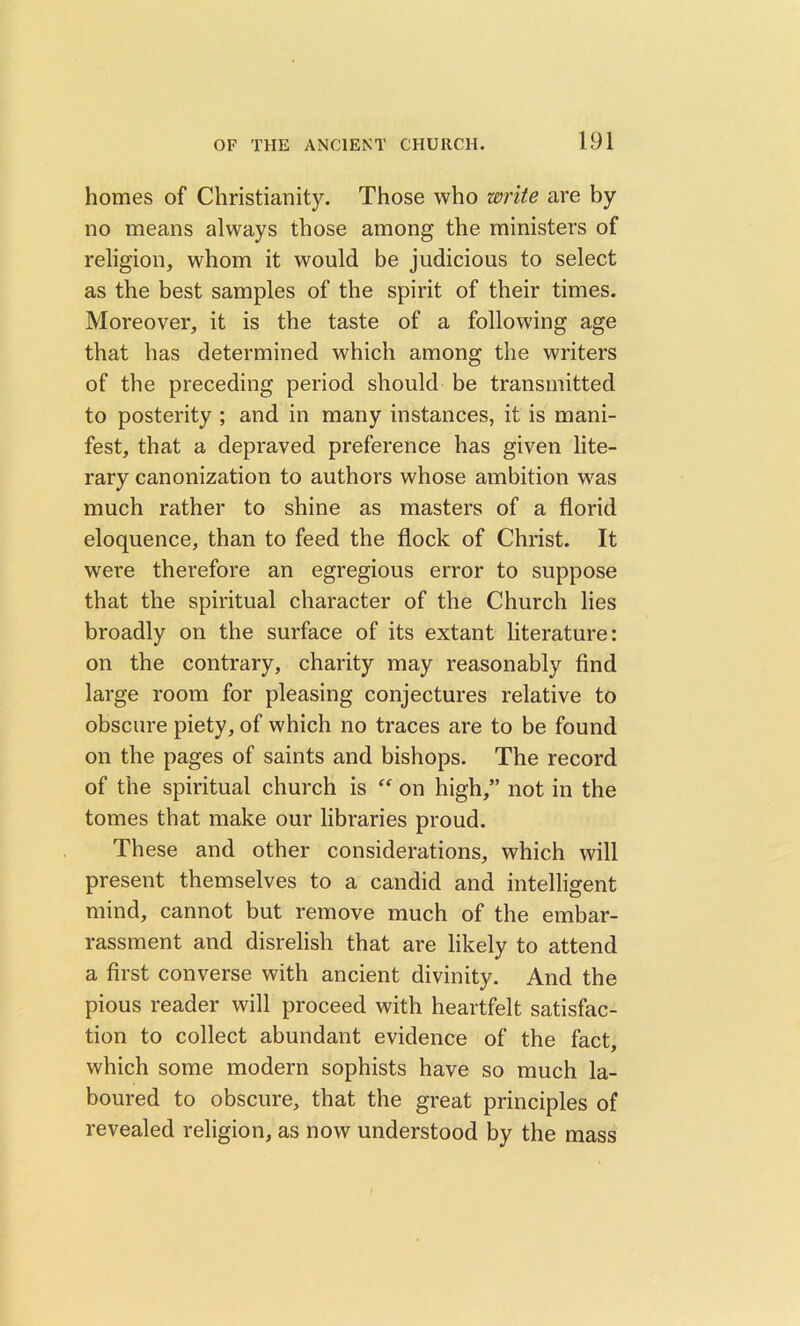 homes of Christianity. Those who write are by no means always those among the ministers of religion, whom it would be judicious to select as the best samples of the spirit of their times. Moreover, it is the taste of a following age that has determined which among the writers of the preceding period should be transmitted to posterity ; and in many instances, it is mani- fest, that a depraved preference has given lite- rary canonization to authors whose ambition was much rather to shine as masters of a florid eloquence, than to feed the flock of Christ. It were therefore an egregious error to suppose that the spiritual character of the Church lies broadly on the surface of its extant literature: on the contrary, charity may reasonably find large room for pleasing conjectures relative to obscure piety, of which no traces are to be found on the pages of saints and bishops. The record of the spiritual church is “ on high,” not in the tomes that make our libraries proud. These and other considerations, which will present themselves to a candid and intelligent mind, cannot but remove much of the embar- rassment and disrelish that are likely to attend a first converse with ancient divinity. And the pious reader will proceed with heartfelt satisfac- tion to collect abundant evidence of the fact, which some modern sophists have so much la- boured to obscure, that the great principles of revealed religion, as now understood by the mass