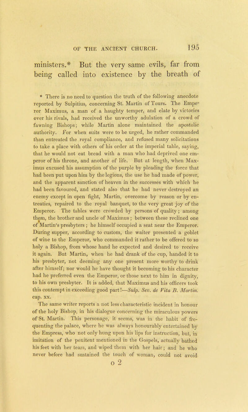 ministers.'* But the very same evils, far from being called into existence by the breath of * There is no need to question the truth of the following anecdote reported by Sulpitius, concerning St. Martin of Tours. The Empe- ror Maximus, a man of a haughty temper, and elate by victories over his rivals, had received the unworthy adulation of a crowd of fawning Bishops; while Martin alone maintained the apostolic authority. For when suits were to be urged, he rather commanded than entreated the royal compliance, and refused many solicitations to take a place with others of his order at the imperial table, saying, that he would not eat bread with a man who had deprived one em- peror of his throne, and another of life. But at length, when Max- imus excused his assumption of the purple by pleading the force that had been put upon him by the legions, the use he had made of power, and the apparent sanction of heaven in the successes with which he had been favoured, and stated also that he had never destroyed an enemy except in open fight, Martin, overcome by reason or by en- treaties, repaired to the royal banquet, to the very great joy of the Emperor. The tables were crowded by persons of quality ; among them, the brother and uncle of Maximus ; between these reclined one of Martin’s presbyters ; he himself occupied a seat near the Emperor. During supper, according to custom, the waiter presented a goblet of wine to the Emperor, who commanded it rather to be offered to so holy a Bishop, from whose hand he expected and desired to receive it again. But Martin, when he had drank of the cup, handed it to his presbyter, not deeming any one present more worthy to drink after himself; nor would he have thought it becoming to his character had he preferred even the Emperor, or those next to him in dignity, to his own presbyter. It is added, that Maximus and his officers took this contempt in exceeding good part!—Snip. Sev. de Vita B. Martin. cap. xx. The same writer reports a not less characteristic incident in honour of the holy Bishop, in his dialogue concerning the miraculous powers of St. Martin. This personage, it seems, was in the habit of fre- quenting the palace, where he was always honourably entertained by the Empress, who not only hung upon his lips for instruction, but, in imitation of the penitent mentioned in the Gospels, actually bathed his feet with her tears, and wiped them with her hair; and he who never before had sustained the touch of woman, could not avoid o 2