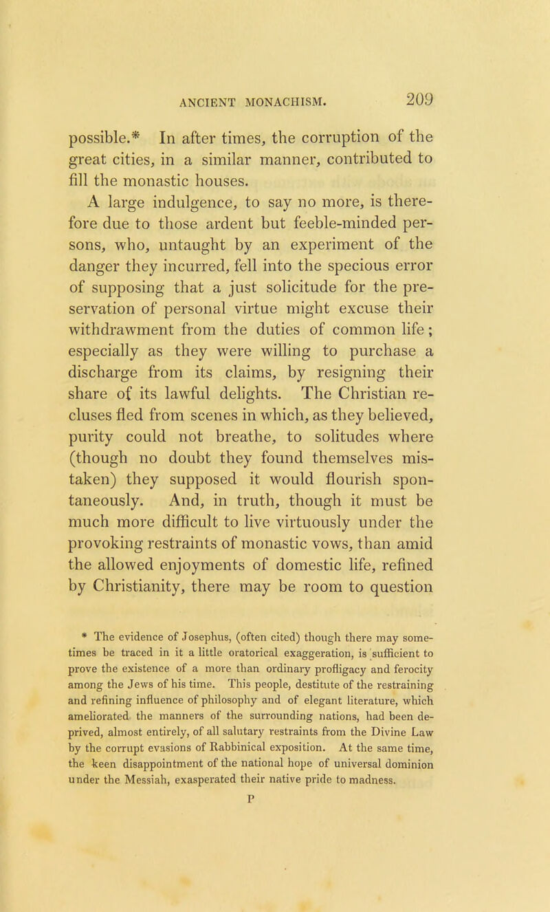 possible.* In after times, the corruption of the great cities, in a similar manner, contributed to fill the monastic houses. A large indulgence, to say no more, is there- fore due to those ardent but feeble-minded per- sons, who, untaught by an experiment of the danger they incurred, fell into the specious error of supposing that a just solicitude for the pre- servation of personal virtue might excuse their withdrawment from the duties of common life; especially as they were willing to purchase a discharge from its claims, by resigning their share of its lawful delights. The Christian re- cluses fled from scenes in which, as they believed, purity could not breathe, to solitudes where (though no doubt they found themselves mis- taken) they supposed it would flourish spon- taneously. And, in truth, though it must be much more difficult to live virtuously under the provoking restraints of monastic vows, than amid the allowed enjoyments of domestic life, refined by Christianity, there may be room to question * The evidence of Josephus, (often cited) though there may some- times be traced in it a little oratorical exaggeration, is sufficient to prove the existence of a more than ordinary profligacy and ferocity among the Jews of his time. This people, destitute of the restraining and refining influence of philosophy and of elegant literature, which ameliorated the manners of the surrounding nations, had been de- prived, almost entirely, of all salutary restraints from the Divine Law by the corrupt evasions of Rabbinical exposition. At the same time, the keen disappointment of the national hope of universal dominion under the Messiah, exasperated their native pride to madness.