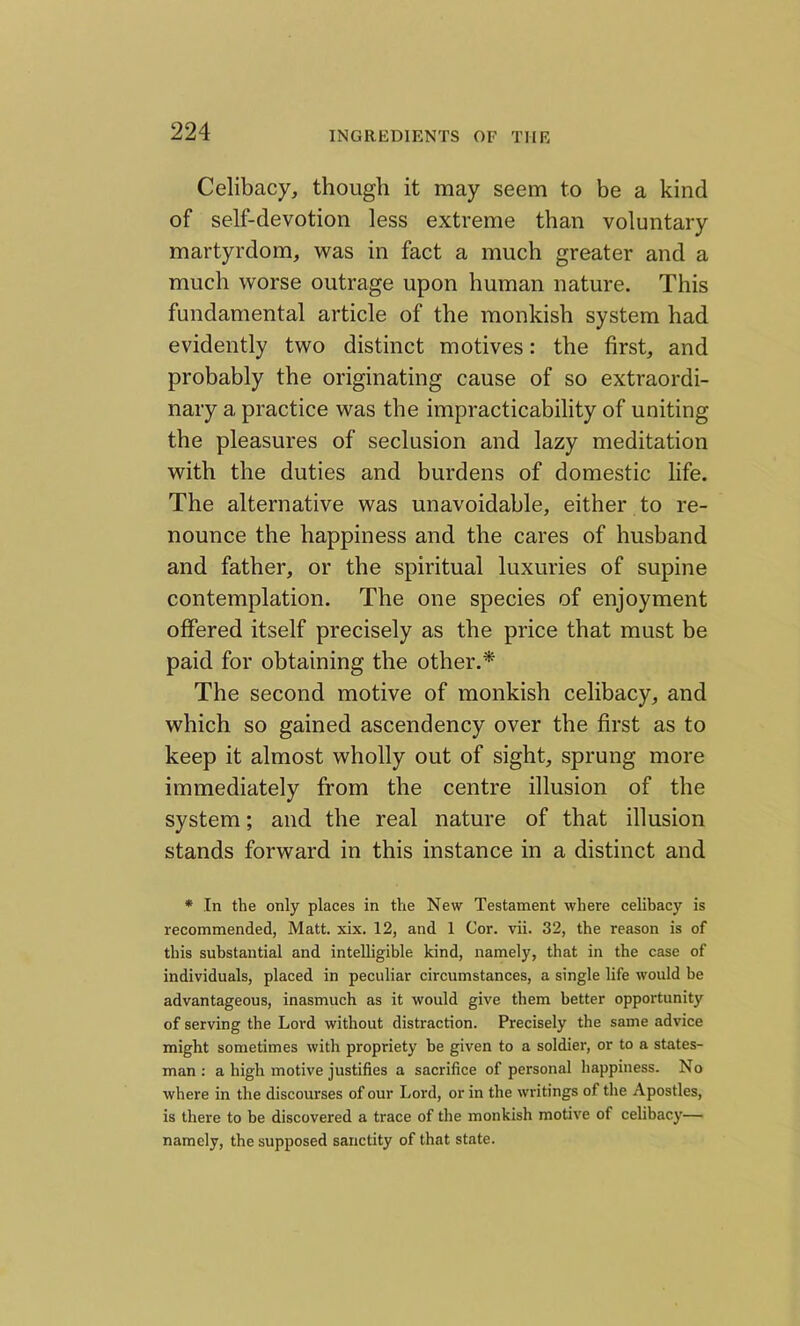 Celibacy, though it may seem to be a kind of self-devotion less extreme than voluntary martyrdom, was in fact a much greater and a much worse outrage upon human nature. This fundamental article of the monkish system had evidently two distinct motives: the first, and probably the originating cause of so extraordi- nary a practice was the impracticability of uniting the pleasures of seclusion and lazy meditation with the duties and burdens of domestic life. The alternative was unavoidable, either to re- nounce the happiness and the cares of husband and father, or the spiritual luxuries of supine contemplation. The one species of enjoyment offered itself precisely as the price that must be paid for obtaining the other.* The second motive of monkish celibacy, and which so gained ascendency over the first as to keep it almost wholly out of sight, sprung more immediately from the centre illusion of the system; and the real nature of that illusion stands forward in this instance in a distinct and * In the only places in the New Testament where celibacy is recommended, Matt. xix. 12, and 1 Cor. vii. 32, the reason is of this substantial and intelligible kind, namely, that in the case of individuals, placed in peculiar circumstances, a single life would be advantageous, inasmuch as it would give them better opportunity of serving the Lord without distraction. Precisely the same advice might sometimes with propriety he given to a soldier, or to a states- man : a high motive justifies a sacrifice of personal happiness. No where in the discourses of our Lord, or in the writings of the Apostles, is there to be discovered a trace of the monkish motive of celibacy— namely, the supposed sanctity of that state.