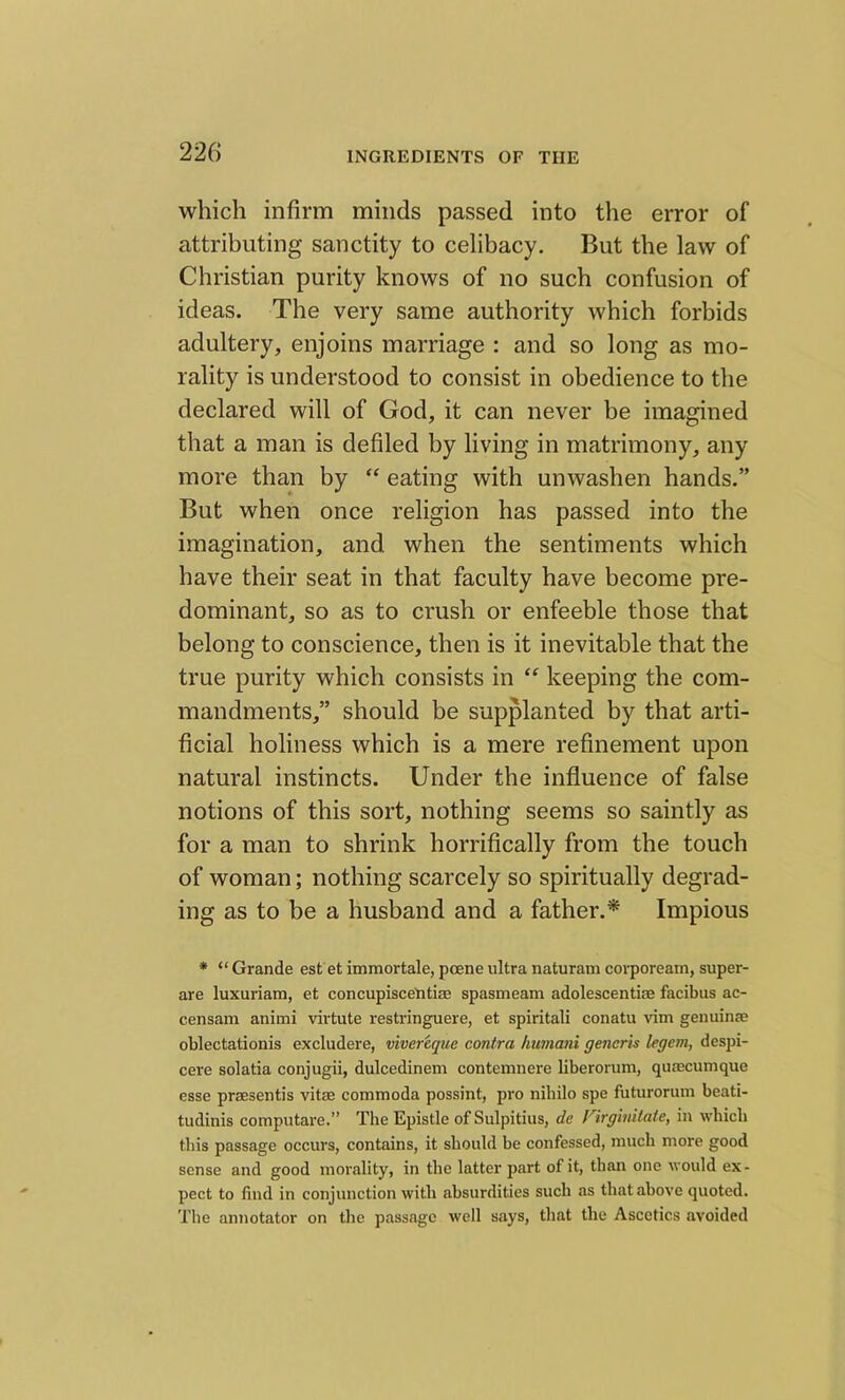 which infirm minds passed into the error of attributing sanctity to celibacy. But the law of Christian purity knows of no such confusion of ideas. The very same authority which forbids adultery, enjoins marriage : and so long as mo- rality is understood to consist in obedience to the declared will of God, it can never be imagined that a man is defiled by living in matrimony, any more than by “ eating with unwashen hands.” But when once religion has passed into the imagination, and when the sentiments which have their seat in that faculty have become pre- dominant, so as to crush or enfeeble those that belong to conscience, then is it inevitable that the true purity which consists in “ keeping the com- mandments,” should be supplanted by that arti- ficial holiness which is a mere refinement upon natural instincts. Under the influence of false notions of this sort, nothing seems so saintly as for a man to shrink horrifically from the touch of woman; nothing scarcely so spiritually degrad- ing as to be a husband and a father.* Impious * “ Grande est et immortale, poene ultra naturam corpoream, super- are luxuriam, et concupiscetitiae spasmeam adolescentiae facibus ac- censam animi virtute restringuere, et spiritali conatu vim genuine oblectationis excludere, vivereque contra humani generis legem, despi- cere solatia conjugii, dulcedinem contemnere liberorum, quaecumque esse praesentis vitae commoda possint, pro nihilo spe futurorum beati- tudinis computare.” The Epistle of Sulpitius, de Virginitate, in which this passage occurs, contains, it should be confessed, much more good sense and good morality, in the latter part of it, than one would ex- pect to find in conjunction with absurdities such as that above quoted. The annotator on the passage well says, that the Ascetics avoided