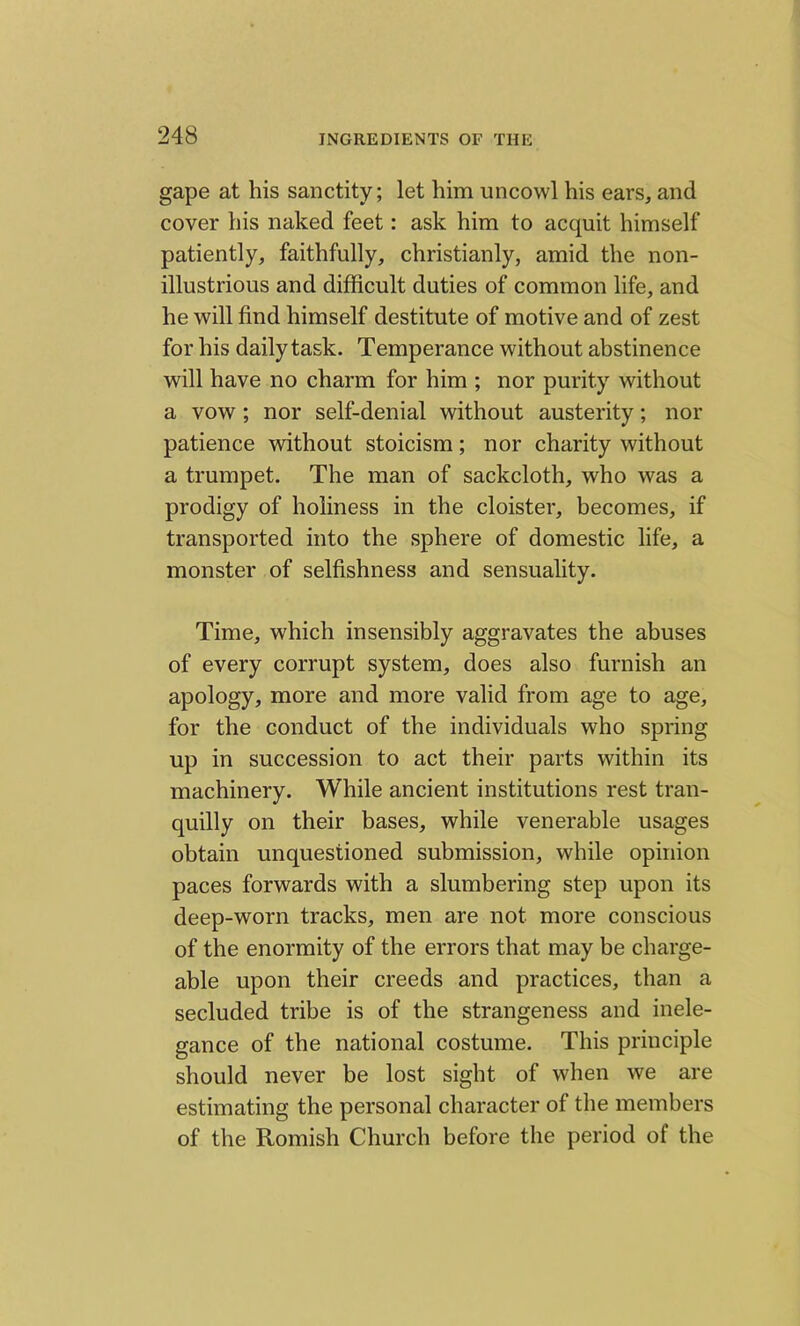 gape at his sanctity; let him uncowl his ears, and cover his naked feet: ask him to acquit himself patiently, faithfully, christianly, amid the non- illustrious and difficult duties of common life, and he will find himself destitute of motive and of zest for his daily task. Temperance without abstinence will have no charm for him ; nor purity without a vow ; nor self-denial without austerity; nor patience without stoicism; nor charity without a trumpet. The man of sackcloth, who was a prodigy of holiness in the cloister, becomes, if transported into the sphere of domestic life, a monster of selfishness and sensuality. Time, which insensibly aggravates the abuses of every corrupt system, does also furnish an apology, more and more valid from age to age, for the conduct of the individuals who spring up in succession to act their parts within its machinery. While ancient institutions rest tran- quilly on their bases, while venerable usages obtain unquestioned submission, while opinion paces forwards with a slumbering step upon its deep-worn tracks, men are not more conscious of the enormity of the errors that may be charge- able upon their creeds and practices, than a secluded tribe is of the strangeness and inele- gance of the national costume. This principle should never be lost sight of when we are estimating the personal character of the members of the Romish Church before the period of the