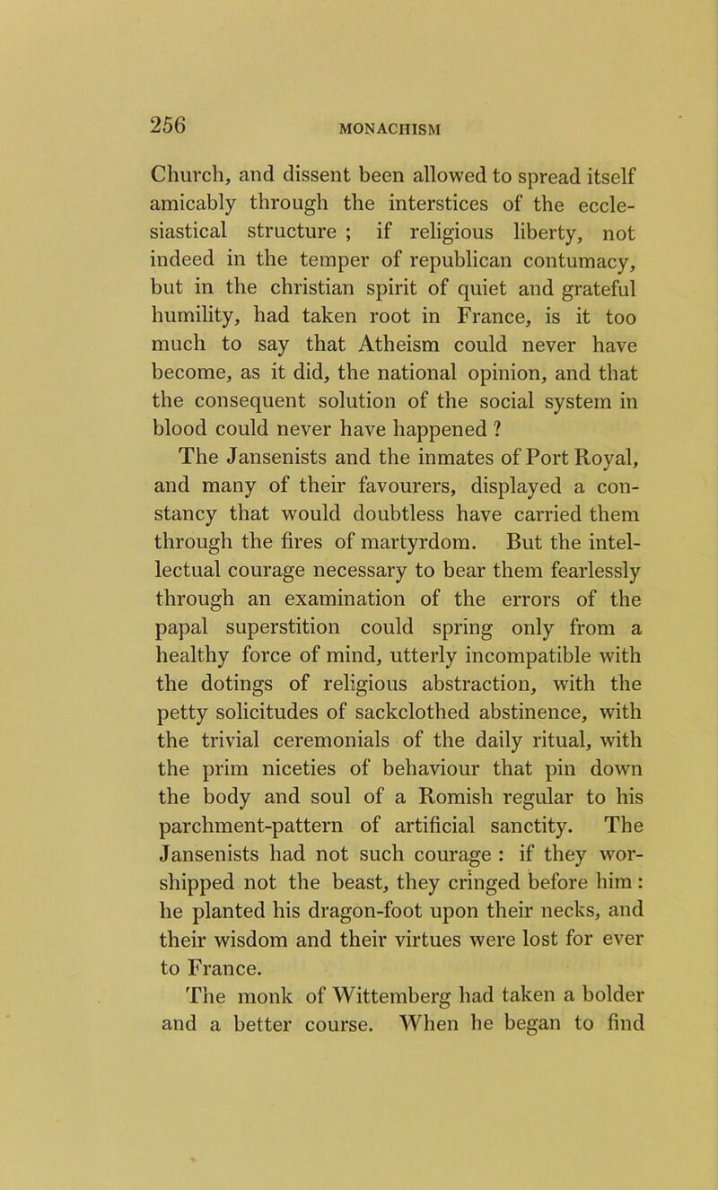 Church, and dissent been allowed to spread itself amicably through the interstices of the eccle- siastical structure ; if religious liberty, not indeed in the temper of republican contumacy, but in the Christian spirit of quiet and grateful humility, had taken root in France, is it too much to say that Atheism could never have become, as it did, the national opinion, and that the consequent solution of the social system in blood could never have happened ? The Jansenists and the inmates of Port Royal, and many of their favourers, displayed a con- stancy that would doubtless have carried them through the fires of martyrdom. But the intel- lectual courage necessary to bear them fearlessly through an examination of the errors of the papal superstition could spring only from a healthy force of mind, utterly incompatible with the dotings of religious abstraction, with the petty solicitudes of sackclothed abstinence, with the trivial ceremonials of the daily ritual, with the prim niceties of behaviour that pin down the body and soul of a Romish regular to his parchment-pattern of artificial sanctity. The Jansenists had not such courage : if they wor- shipped not the beast, they cringed before him : he planted his dragon-foot upon their necks, and their wisdom and their virtues were lost for ever to France. The monk of Wittemberg had taken a bolder and a better course. When he began to find