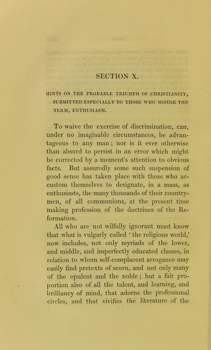 SECTION X. HINTS ON THE PROBABLE TRIUMPH OF CHRISTIANITY, SUBMITTED ESPECIALLY TO THOSE WHO MISUSE THE TERM, ENTHUSIASM. To waive the exercise of discrimination, can, under no imaginable circumstances, be advan- tageous to any man ; nor is it ever otherwise than absurd to persist in an error which might be corrected by a moment’s attention to obvious facts. But assuredly some such suspension of good sense has taken place with those who ac- custom themselves to designate, in a mass, as enthusiasts, the many thousands of their country- men, of all communions, at the present time making profession of the doctrines of the Re- formation. All who are not wilfully ignorant must know that what is vulgarly called f the religious world,’ now includes, not only myriads of the lower, and middle, and imperfectly educated classes, in relation to whom self-complacent arrogance may easily find pretexts of scorn, and not only many of the opulent and the noble ; but a fair pro- portion also of all the talent, and learning, and brilliancy of mind, that adorns the professional circles, and that vivifies the literature of the