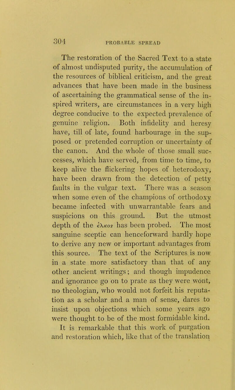 The restoration of the Sacred Text to a state of almost undisputed purity, the accumulation of the resources of biblical criticism, and the great advances that have been made in the business of ascertaining the grammatical sense of the in- spired writers, are circumstances in a very high degree conducive to the expected prevalence of genuine religion. Both infidelity and heresy have, till of late, found harbourage in the sup- posed or pretended corruption or uncertainty of the canon. And the whole of those small suc- cesses, which have served, from time to time, to keep alive the flickering hopes of heterodoxy, have been drawn from the detection of petty faults in the vulgar text. There was a season when some even of the champions of orthodoxy became infected with unwarrantable fears and suspicions on this ground. But the utmost depth of the €\kos has been probed. The most sanguine sceptic can henceforward hardly hope to derive any new or important advantages from this source. The text of the Scriptures is now in a state more satisfactory than that of any other ancient writings; and though impudence and ignorance go on to prate as they were wont, no theologian, who would not forfeit his reputa- tion as a scholar and a man of sense, dares to insist upon objections which some years ago were thought to be of the most formidable kind. It is remarkable that this work of purgation and restoration which, like that of the translation