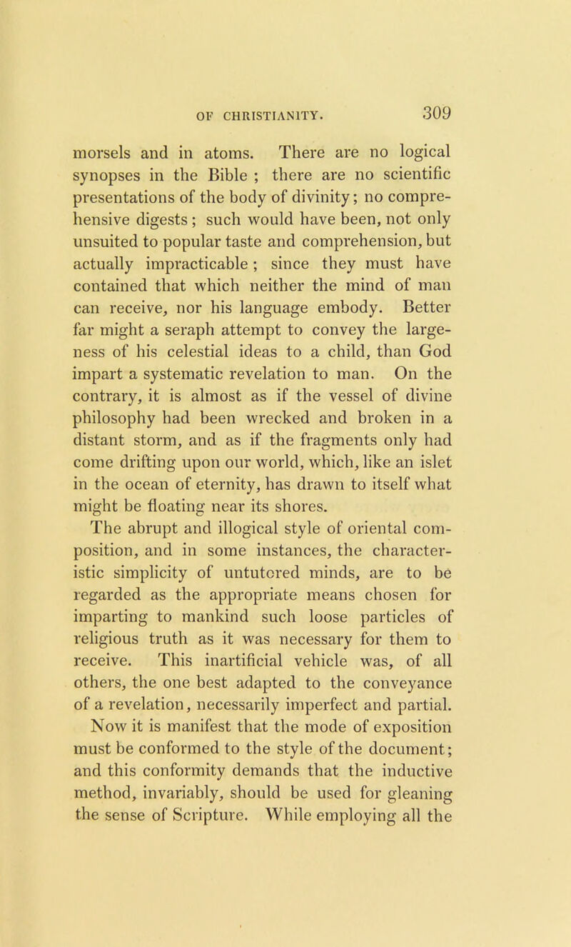 morsels and in atoms. There are no logical synopses in the Bible ; there are no scientific presentations of the body of divinity; no compre- hensive digests ; such would have been, not only unsuited to popular taste and comprehension, but actually impracticable; since they must have contained that which neither the mind of man can receive, nor his language embody. Better far might a seraph attempt to convey the large- ness of his celestial ideas to a child, than God impart a systematic revelation to man. On the contrary, it is almost as if the vessel of divine philosophy had been wrecked and broken in a distant storm, and as if the fragments only had come drifting upon our world, which, like an islet in the ocean of eternity, has drawn to itself what might be floating near its shores. The abrupt and illogical style of oriental com- position, and in some instances, the character- istic simplicity of untutored minds, are to be regarded as the appropriate means chosen for imparting to mankind such loose particles of religious truth as it was necessary for them to receive. This inartificial vehicle was, of all others, the one best adapted to the conveyance of a revelation, necessarily imperfect and partial. Now it is manifest that the mode of exposition must be conformed to the style of the document; and this conformity demands that the inductive method, invariably, should be used for gleaning the sense of Scripture. While employing all the