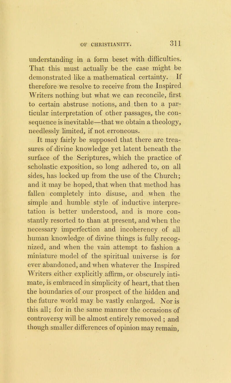 understanding in a form beset with difficulties. That this must actually be the case might be demonstrated like a mathematical certainty. If therefore we resolve to receive from the Inspired Writers nothing but what we can reconcile, first to certain abstruse notions, and then to a par- ticular interpretation of other passages, the con- sequence is inevitable—that we obtain a theology, needlessly limited, if not erroneous. It may fairly be supposed that there are trea- sures of divine knowledge yet latent beneath the surface of the Scriptures, which the practice of scholastic exposition, so long adhered to, on all sides, has locked up from the use of the Church; and it may be hoped, that when that method has fallen completely into disuse, and when the simple and humble style of inductive interpre- tation is better understood, and is more con- stantly resorted to than at present, and when the necessary imperfection and incoherency of all human knowledge of divine things is fully recog- nized, and when the vain attempt to fashion a miniature model of the spiritual universe is for ever abandoned, and when whatever the Inspired Writers either explicitly affirm, or obscurely inti- mate, is embraced in simplicity of heart, that then the boundaries of our prospect of the hidden and the future world may be vastly enlarged. Nor is this all; for in the same manner the occasions of controversy will be almost entirely removed ; and though smaller differences of opinion may remain.