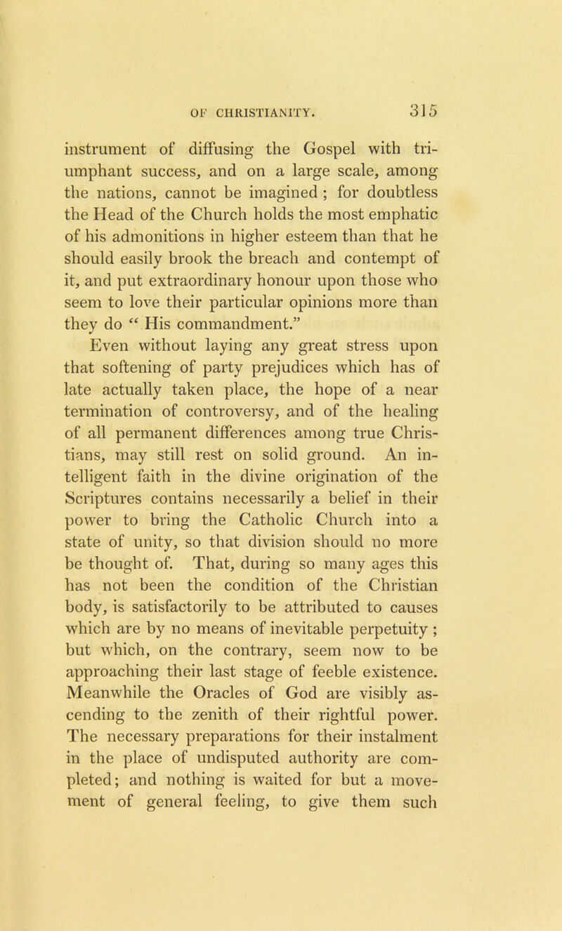instrument of diffusing the Gospel with tri- umphant success, and on a large scale, among the nations, cannot be imagined ; for doubtless the Head of the Church holds the most emphatic of his admonitions in higher esteem than that he should easily brook the breach and contempt of it, and put extraordinary honour upon those who seem to love their particular opinions more than they do “ His commandment.” Even without laying any great stress upon that softening of party prejudices which has of late actually taken place, the hope of a near termination of controversy, and of the healing of all permanent differences among true Chris- tians, may still rest on solid ground. An in- telligent faith in the divine origination of the Scriptures contains necessarily a belief in their power to bring the Catholic Church into a state of unity, so that division should no more be thought of. That, during so many ages this has not been the condition of the Christian body, is satisfactorily to be attributed to causes which are by no means of inevitable perpetuity ; but which, on the contrary, seem now to be approaching their last stage of feeble existence. Meanwhile the Oracles of God are visibly as- cending to the zenith of their rightful power. The necessary preparations for their instalment in the place of undisputed authority are com- pleted; and nothing is waited for but a move- ment of general feeling, to give them such