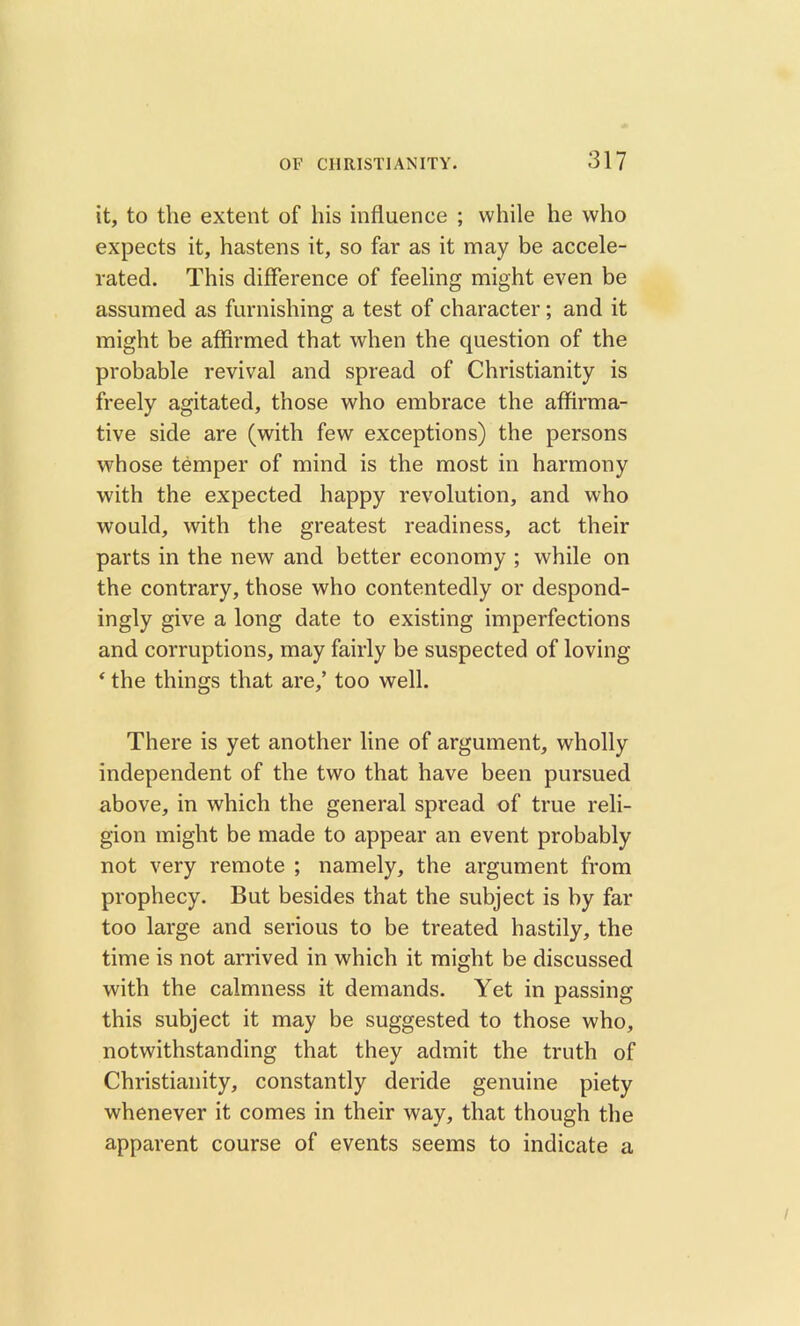 it, to the extent of his influence ; while he who expects it, hastens it, so far as it may be accele- rated. This difference of feeling might even be assumed as furnishing a test of character; and it might be affirmed that when the question of the probable revival and spread of Christianity is freely agitated, those who embrace the affirma- tive side are (with few exceptions) the persons whose temper of mind is the most in harmony with the expected happy revolution, and who would, with the greatest readiness, act their parts in the new and better economy ; while on the contrary, those who contentedly or despond- ingly give a long date to existing imperfections and corruptions, may fairly be suspected of loving ‘ the things that are,’ too well. There is yet another line of argument, wholly independent of the two that have been pursued above, in which the general spread of true reli- gion might be made to appear an event probably not very remote ; namely, the argument from prophecy. But besides that the subject is by far too large and serious to be treated hastily, the time is not arrived in which it might be discussed with the calmness it demands. Yet in passing this subject it may be suggested to those who, notwithstanding that they admit the truth of Christianity, constantly deride genuine piety whenever it comes in their way, that though the apparent course of events seems to indicate a /