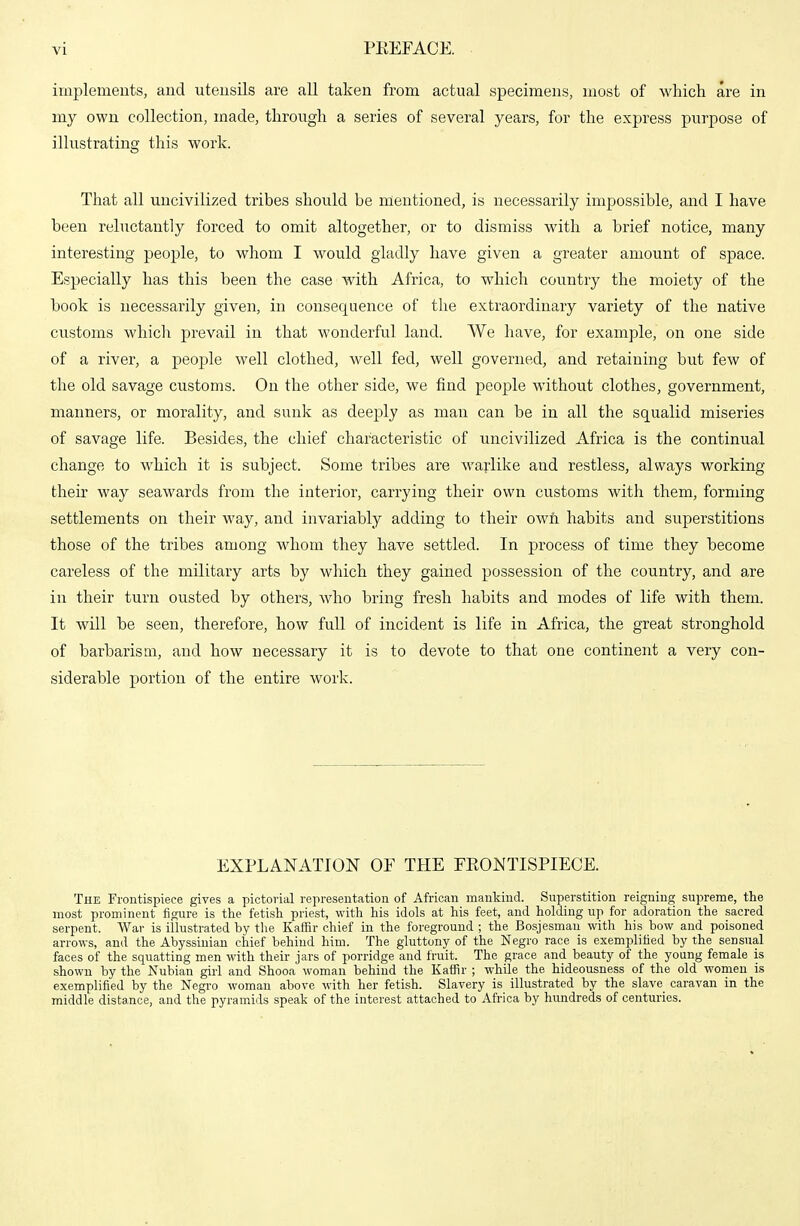 implements, and utensils are all taken from actual specimens, most of which are in my own collection, made, through a series of several years, for the express purpose of illustrating this work. That all uncivilized tribes should be mentioned, is necessarily impossible, and I have been reluctantly forced to omit altogether, or to dismiss with a brief notice, many interesting people, to whom I would gladly have given a greater amount of space. Especially has this been the case with Africa, to which country the moiety of the book is necessarily given, in consequence of the extraordinary variety of the native customs which prevail in that wonderful land. We have, for example, on one side of a river, a people well clothed, well fed, well governed, and retaining but few of the old savage customs. On the other side, we find people without clothes, government, manners, or morality, and sunk as deeply as man can be in all the squalid miseries of savage life. Besides, the chief characteristic of uncivilized Africa is the continual change to which it is subject. Some tribes are warlike and restless, always working their way seawards from the interior, carrying their own customs with them, forming settlements on their way, and invariably adding to their owii habits and superstitions those of the tribes among whom they have settled. In process of time they become careless of the military arts by which they gained possession of the country, and are in their turn ousted by others, who bring fresh habits and modes of life with them. It will be seen, therefore, how full of incident is life in Africa, the great stronghold of barbarism, and how necessary it is to devote to that one continent a very con- siderable portion of the entire work. EXPLANATION OF THE EEONTISPIECE. The Frontispiece gives a pictorial representation of African mankind. Superstition reigning supreme, the most prominent figure is the fetish priest, with his idols at his feet, and holding up for adoration the sacred serpent. War is illustrated by tlie Kaffir chief in the foreground ; the Bosjesman with his how and poisoned arrows, and the Abyssinian chief behind him. The gluttony of the Negro race is exemplified by the sensual faces of the squatting men with their jars of porridge and fruit. The grace and beauty of the young female is shown by the Nubian girl and Shooa woman behind the Kaffir ; while the hideousness of the old women is exemplified by the Negro woman above with her fetish. Slavery is illustrated by the slave caravan in the middle distance, and the pyramids speak of the interest attached to Africa by hundreds of centuries.