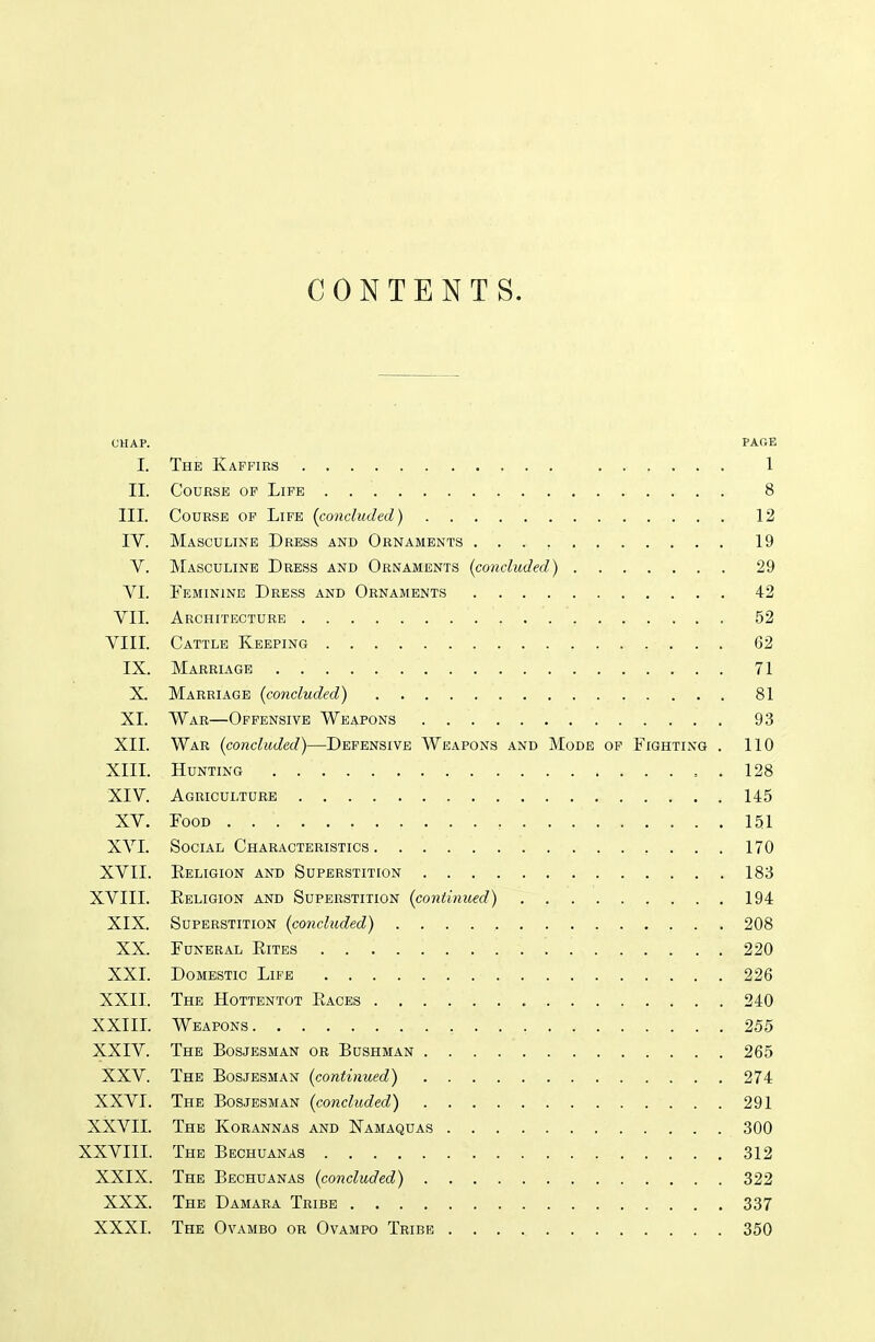 CONTENTS. OHAP. PARE I. The Kaffirs 1 II. Course of Life 8 III. Course of Life {concluded) 12 IV. Masculine Dress and Ornaments 19 V. Masculine Dress and Ornaments {concluded) 29 VI. Teminine Dress and Ornaments 42 VII. Architecture 52 VIII. Cattle Keeping 62 IX. Marriage 71 X. Marriage {concluded) 81 XI. War—Offensive Weapons 93 XII. War {concluded)—Defensive Weapons and Mode op Fighting . 110 XIII. Hunting 128 XIV. Agriculture 145 XV. Food 151 XA'I. Social Characteristics 170 XVII. Religion and Superstition 183 XVIII. Eeligion and Superstition {continued) 194 XIX. Superstition {concluded) 208 XX. Funeral Rites 220 XXI. Domestic Life 226 XXII. The Hottentot Races 240 XXIIL Weapons 255 XXIV. The Bosjbsman or Bushman 265 XXV. The Bosjesman {continued) 274 XXVI. The Bosjesman {concluded) 291 XXVII. The Korannas and Namaquas 300 XXVIIL The Bechuanas 312 XXIX. The Bechuanas {concluded) 322 XXX. The Damara Tribe 337 XXXI. The Ovambo or Ovampo Tribe 350