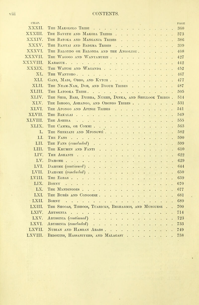 CHAP. . PAGE XXXII. The Makololo Tribe 360 XXXIII. The Baybte and Makoba Tribes 373 XXXIV. The Batoka and Manganja Tribes 386 XXXV. The Eanyai and Badema Tribes 399 XXXVI. The Balondo or Balonda and the Angolese 408 XXXVII. The Wagogo and Wanyamuezi 427 XXXVIII. Karague 442 XXXIX. The Watusi and Waganda 452 XL. The Wanyoro 467 XLI. Gani, Madi, Obbo, and Kytch 477 XLII. The Neam-Nam, Dor, and Djour Tribes 487 XLIII. The Latooka Tribe 505 XLIV. The Shir, Bari, Djibba, Nuehr, Dinka, and Shillook Tribes . 514 XLV. The Ishogo, Ashango, and Obongo Tribes 531 XLVI. The Apongo and Apingi Tribes 541 XLVII. The Bakalai 549 XLVIII. The Ashira 555 XLIX. The Gamma, or Commi 563 L. The Shekiani and Mpongwe 582 LL The Fans 590 LII. The Fans {concluded) 599 LIII. The Krumen and Fanti 610 LIV. The Ashanti 622 LV. Dahome . . . . • 629 LVI. Dahome {continued) 644 LVII. Dahome {concluded) , 650 LVIII. The Egbas 659 LIX. Bonny 670 LX. The Mandingoes 677 LXI. The Bubes and Gongoese 681 LXII. BoRNU 689 LXIII. The Shooas, Tibboos, Tuaricks, Begharmis, and Musguese . . 700 LXIV. Abyssinia 714 LXV. Abyssinia {continued) 723 LXVI. Abyssinia {concluded) 733 LXVII. Nubian and Hamran Arabs 749 LXVIII. Bedouins, Hassaniybhs, and Malagasy 758