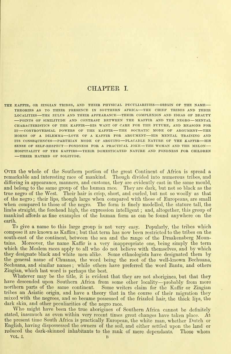 THE KAFFIR, OB ZINGIAN TRIBES, AND THEIR PHYSICAL PECULIARITIES ORIGIN OF THE NAME THEORIES AS TO THEIR PRESENCE IN SOUTHERN AFRICA THE CHIEF TRIBES AND THEIR LOCALITIES THE ZULUS AND THEIR APPEARANCE—THEIR COMPLEXION AND IDEAS OF BEAUTY POINTS OF SIMILITUDE AND CONTRAST BETWEEN THE KAFFIR AND THE NEGRO — MENTAL CHARACTERISTICS OP THE KAFFIR HIS WANT OF CARE FOR THE FUTURE, AND REASONS FOB IT CONTROVERSIAL POWERS OF THE KAFFIR THE SOCRATIC MODE OF ARGUMENT THE HORNS OF A DILEMMA LOVE OP A KAFFIR FOB ARGUMENT HIS MENTAL TRAINING AND ITS CONSEQUENCES PARTHIAN MODE OP ARGUING PLACABLE NATURE OF THE KAFFIR HIS SENSE OF SELF-RESPECT FONDNESS FOR A PRACTICAL JOKE — THE WOMAN AND THE MELON HOSPITALITY OF THE KAFFIRS THEIR DOMESTICATED NATURE AND FONDNESS FOR CHLLDHEN THEIR HATRED OF SOLITUDE. Over the whole of the Southern portion of the great Continent of Africa is spread a remarkable and interesting race of mankind. Though divided into numerous tribes, and differing in appearance, manners, and customs, they are evidently cast in the same mould, and belong to the same group of the human race. They are dai'k, but not so black as the true negro of the West. Their hair is crisp, short, and curled, but not so woolly as that of the negro ; their lips, though large when compared with those of Europeans, are small when compared to those of the negro. The form is finely modelled, the stature tall, the limbs straight, the forehead high, the expression intelligent; and, altogether, this group of mankind affords as fine examples of the human form as can be found anywhere on the earth. To give a name to this large group is not very easy. Popularly, the tribes which compose it are known as Kaffirs ; but that term has now been restricted to the tribes on the south-east of the continent, between the sea and the range of the Draakensberg Moun- tains. Moreover, the name Kaffir is a very inappropriate one, being simply the term which the Moslem races apply to all who do not believe with themselves, and by which they designate black and white men alike. Some ethnologists have designated them by the general name of Chuanas, the word being the root of the well-known Bechuana, Sechuana, and similar names; while others have preferred the word Bantu, and others Zingian, which last word is perhaps the best. Whatever may be the title, it is evident that they are not aborigines, but that they have descended upon Southern Africa from some other locality—probably from more northern parts of the same continent. Some writers claim for the Kaffir or Zingian tribes an Asiatic origin, and have a theory that in the course of their migration they mixed with the negroes, and so became possessed of the frizzled hair, the thick lips, the dark skin, and other peculiarities of the negro race. Who might have been the true aborigines of Southern Africa cannot be definitely stated, inasmuch as even within very recent times great changes have taken place. At the present time South Africa is practically European, the white man, whether Dutch or English, having dispossessed the owners of the soil, and either settled upon the land or reduced the dark-skinned inhabitants to the rank of mere dependants. Those whom VOL, I. B