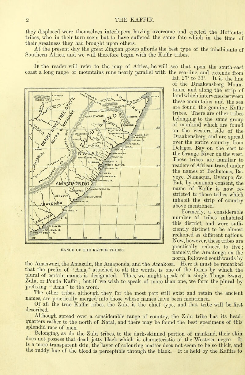 they displaced were themselves interlopers, having overcome and ejected the Hottentot tribes, who in their turn seem but to have suffered the same fate which in the time of their greatness they had brought upon others. At the present day the great Zingian group affords the best type of the inhabitants of Southern Africa, and we will therefore begin with the Kaffir tribes. If the reader will refer to the map of Africa, he will see that upon the south-east coast a long range of mountains runs nearly parallel with the sea-line, and extends from lat. 27° to 33°. It is the line of the Draakensberg Moun- tains, and along the strip of land which intervenes between these mountains and the sea are found the genuine Kaffir tribes. There are other tribes belonging to the same group of mankind which are found on the western side of the Draakensberg, and are spread over the entire country, from Delagoa Bay on the east to the Orange Kiver on the west. These tribes are familiar to readers of African travel under the names of Bechuanas, Ba- yeye, Namaqua, Ovampo, &c. But, by common consent, the name of Kaffir is now re- stricted to those tribes which inhabit the strip of country above mentioned. Formerly, a considerable number of tribes inhabited this district, and were suffi- ciently distinct to be almost reckoned as different nations. Now, however, these tribes are practically reduced to live; namely, the Amatonga on the north, followed southwards by the Amaswazi, the Amazulu, the Amaponda, and the Amakosa. Here it must be remarked that the prefix of Ama, attached to all the words, is one of the forms by which the plural of certain names is designated. Thus, we might speak of a single Tonga, Swazi, Zulu, or Ponda Kaffir; but if we wish to speak of more than one, we form the plural by prefixing Ama to the word. The other tribes, although they for the most part still exist and retain the ancient names, are practically merged into those whose names have been mentioned. Of all the true Kafiir tribes, the Zulu is the chief type, and that tribe will be, first described. Although spread over a considerable range of country, the Zulu tribe has its head- quarters rather to the north of Natal, and there may be found the best specimens of this splendid race of men. Belongiag, as do the Zulu tribes, to the dark-skinned portion of mankind, their skin does not possess that dead, jetty black which is characteristic of the Western negro. It IS a more transparent skin, the layer of colouring matter does not seem to be so thick, and the ruddy hue of the blood is perceptible through the black. It is held by the Kaffirs to