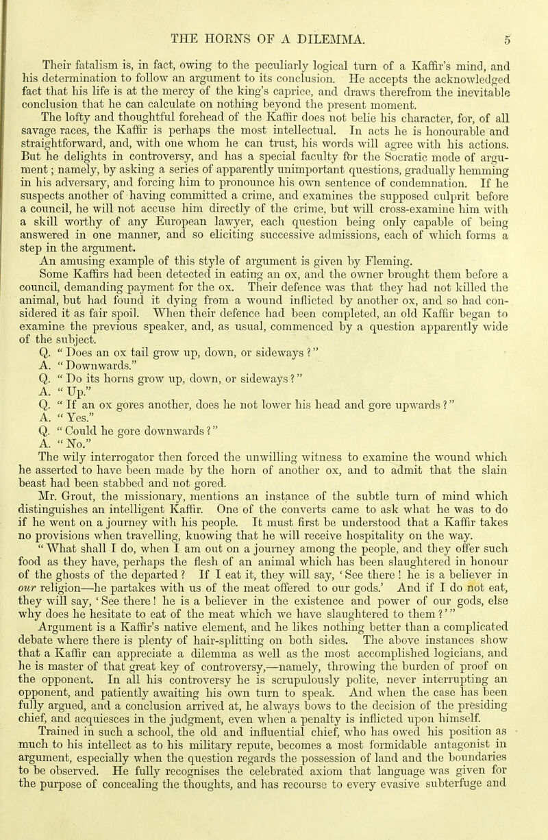 Their fatalism is, in fact, owing to the peculiarly logical turn of a Kaf&r's mind, and his determination to follow an argument to its conclusion. He accepts the acknowledged fact that his life is at the mercy of the king's caprice, and draws therefrom the inevitable conclusion that he can calculate on nothing beyond the present moment. The lofty and thoughtfid forehead of the Kaffir does not belie his character, for, of all savage races, the Kaffir is perhaps the most intellectual. In acts he is honourable and straightforward, and, with one whom he can trust, his words will agTee with his actions. But he delights in controversy, and has a special faculty fbr the Socratic mode of argu- ment ; namely, by asking a series of apparently unimportant questions, gradually hemming in his adversary, and forcing him to pronounce his own sentence of condemnation. If he suspects another of having committed a crime, and examines the supposed culprit before a council, he will not accuse him directly of the crime, but will cross-examine him with a skill worthy of any European lawyer, each question being only capable of being answered in one manner, and so eliciting successive admissions, each of which forms a step in the argument. An amusing example of this style of argument is given by Fleming. Some Kaffirs had been detected in eating an ox, and the owner brought them before a council, demanding payment for the ox. Their defence was that they had not killed the animal, but had found it dying from a wound inflicted by another ox, and so had con- sidered it as fair spoil. When their defence had been completed, an old Kaffir began to examine the previous speaker, and, as usual, commenced by a question apparently wide of the subject. Q.  Does an ox tail grow up, down, or sideways ? A. Downwards. Q.  Do its horns grow up, down, or sideways ? A. Up. Q.  If an ox gores another, does he not lower his head and gore upwards ? A. Yes. Q.  Could he gore downwards ? A. No. The wily interrogator then forced the unwilling witness to examine the wound which he asserted to have been made by the horn of another ox, and to admit that the slain beast had been stabbed and not gored. Mr. Grout, the missionary, mentions an instance of the subtle turn of mind which distinguishes an intelligent Kaffir. One of the converts came to ask what he was to do if he went on a journey with his people. It must first be understood that a Kaffir takes no provisions when travelling, knowing that he will receive hospitality on the way. What shall I do, when I am out on a journey among the people, and they offer such food as they have, perhaps the flesh of an animal which has been slaughtered in honour of the ghosts of the departed ? If I eat it, they will say, ' See there ! he is a believer in our religion—he partakes with us of the meat offered to our gods.' And if I do not eat, they will say, ' See there! he is a believer in the existence and power of our gods, else why does he hesitate to eat of the meat which we have slaughtered to them ?' Argument is a Kaffir's native element, and he likes nothing better than a complicated debate where there is plenty of hair-splitting on both sides. The above instances show that a Kaffir can appreciate a dilemma as well as the most accomplished logicians, and he is master of that great key of controversy,—namely, throwing the burden of proof on the opponent. In all his controversy he is scrupulously polite, never interrupting an opponent, and patiently awaiting his own turn to speak. And when the case has been fully argued, and a conclusion arrived at, he always bows to the decision of the presiding chief, and acquiesces in the judgment, even when a penalty is inflicted upon himself. Trained in such a school, the old and influential chief, who has owed his position as much to his intellect as to his military repute, becomes a most formidable antagonist in argument, especially when the qiiestion regards the possession of land and the boundaries to be observed. He fully recognises the celebrated axiom that language was given for the purpose of concealing the thoughts, and has recourse to every evasive subterfuge and