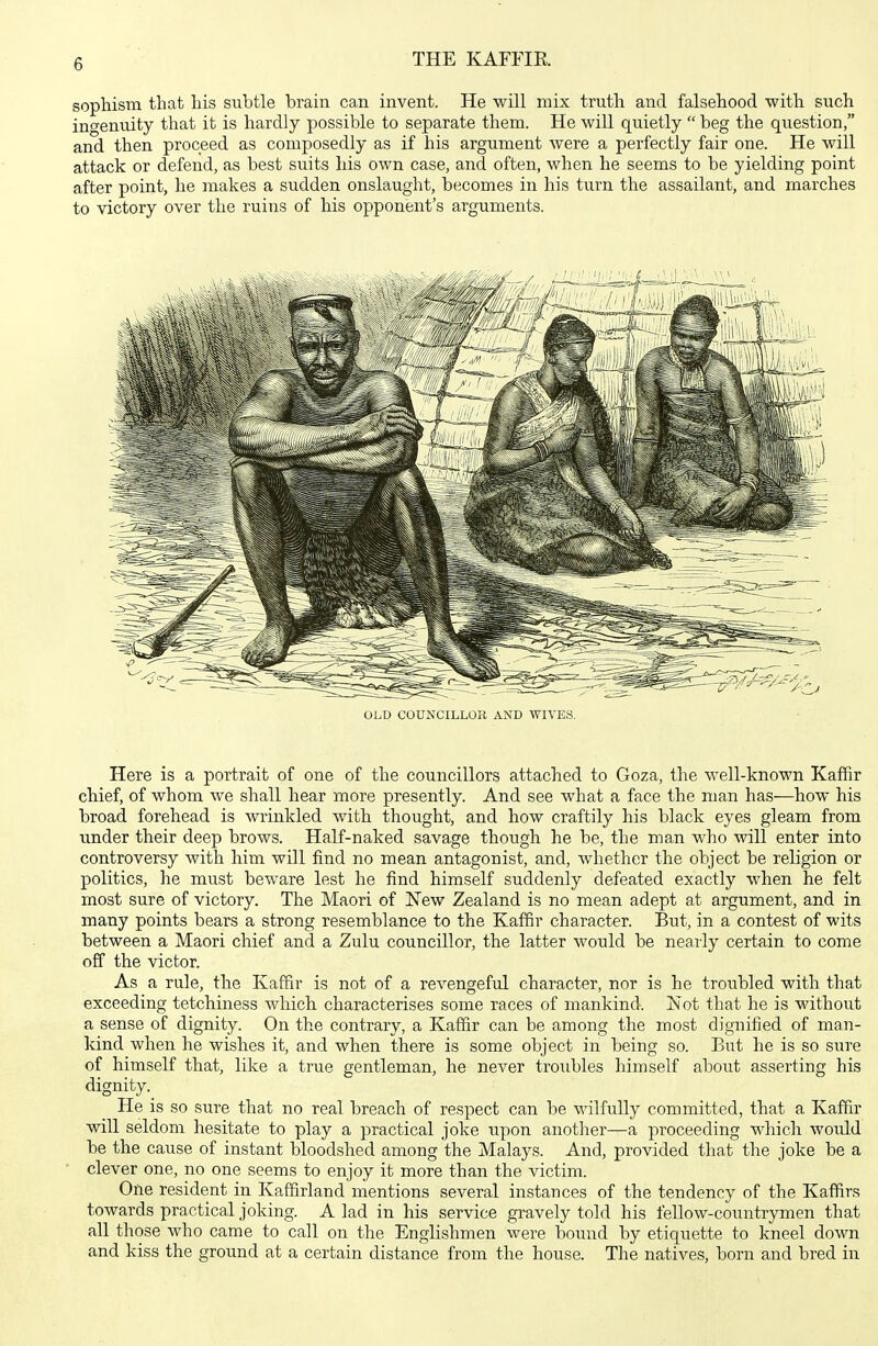 sopliisiTi that his subtle brain can invent. He will mix truth and falsehood with such ingenuity that it is hardly possible to separate them. He will quietly  beg the question, and then proceed as composedly as if his argument were a perfectly fair one. He will attack or defend, as best suits his own case, and often, when he seems to be yielding point after point, he makes a sudden onslaught, becomes in his turn the assailant, and marches to victory over the ruins of his opponent's arguments. OLD COUNCILLOR AND WIVES. Here is a portrait of one of the councillors attached to Goza, the well-known Kaffir chief, of whom we shall hear more presently. And see what a face the man has—how his broad forehead is wrinkled with thought, and how craftily his black eyes gleam from under their deep brows. Half-naked savage though he be, the man who will enter into controversy with him will find no mean antagonist, and, whether the object be religion or politics, he must beware lest he find himself suddenly defeated exactly when he felt most sure of victory. The Maori of New Zealand is no mean adept at argument, and in many points bears a strong resemblance to the Kaffir character. But, in a contest of wits between a Maori chief and a Zulu councillor, the latter would be nearly certain to come off the victor. As a rule, the Kaffir is not of a revengeful character, nor is he troubled with that exceeding tetchiness which characterises some races of mankind. Not that he is without a sense of dignity. On the contrary, a Kaffir can be among the most dignified of man- kind when he wishes it, and when there is some object in being so. But he is so sure of himself that, like a true gentleman, he never troubles himself about asserting his dignity. He is so sure that no real breach of respect can be wilfully committed, that a Kaffir will seldom hesitate to play a practical joke upon another—a proceeding which would be the cause of instant bloodshed among the Malays. And, provided that the joke be a clever one, no one seems to enjoy it more than the victim. One resident in Kaffirland mentions several instances of the tendency of the Kaffirs towards practical joking. A lad in his service gravely told his fellow-countrymen that all those who came to call on the Englishmen were bound by etiquette to kneel down and kiss the ground at a certain distance from the house. The natives, born and bred in