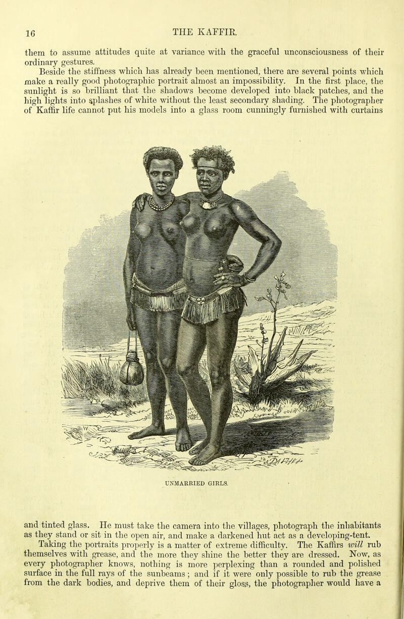 them to assume attitudes quite at variance with the graceful unconsciousness of their ordinary gestures. Beside the stiffness which has already been mentioned, there are several points which make a really good photographic portrait almost an impossibility. In the first place, the sunlight is so brilliant that the shadows become developed into black j)atches, and the high lights into splashes of white without the least secondary shading. The photographer of Kaffir life cannot put his models into a glass room cunningly furnished with curtains UNMARRIED GIRLS. and tinted glass. He must take the camera into the villages, photograph the inhabitants as they stand or sit in the open air, and make a darkened hut act as a developing-tent. Taking the portraits properly is a matter of extreme difficulty. The Kaffirs will rub themselves with grease, and the more they shine the better they are dressed. ISTow, as every photographer knows, nothing is more perplexing than a rounded and polished surface in the full rays of the sunbeams ; and if it were only possible to rub the grease from the dark bodies, and deprive them of their glos5, the photographer would have a