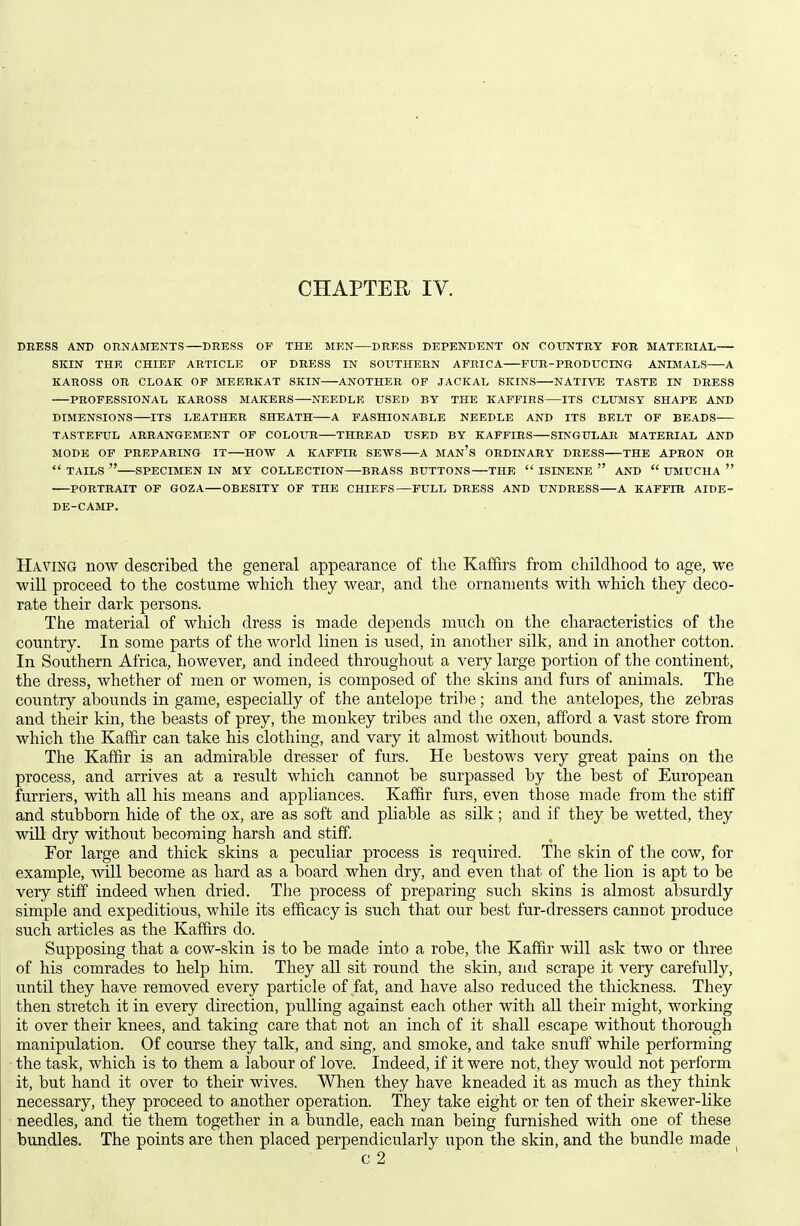 DBESS AND ORNAMENTS DRESS OP THE MEN DRESS DEPENDENT ON COUNTRY FOR MATERIAL SKIN THE CHIEF ARTICLE OF DRESS IN SOUTHERN AFRICA FUR-PRODUCING ANIMALS A KAROSS OR CLOAK OF MEERKAT SKIN ANOTHER OF JACKAL SKINS NATIVE TASTE IN DRESS PROFESSIONAL KAROSS MAKERS NEEDLE USED BY THE KAFFIRS ITS CLUMSY SHAPE AND DIMENSIONS ITS LEATHER SHEATH A FASHIONABLE NEEDLE AND ITS BELT OF BEADS TASTEFUL ARRANGEMENT OF COLOUR THREAD USED BY KAFFIRS SINGULAR MATERIAL AND MODE OF PREPARING IT HOW A KAFFIR SEWS A MAn's ORDINARY DRESS THE APRON OB  TAILS  SPECIMEN IN MY COLLECTION BRASS BUTTONS THE  ISINENE  AND  UMUCHA  PORTRAIT OF GOZA OBESITY OF THE CHIEFS—FULL DRESS AND UNDRESS A KAFFIR AIDE- DE-CAMP. Having now described the general appearance of the Kaffirs from childhood to age, we will proceed to the costume which they wear, and the ornaments with which they deco- rate their dark persons. The material of which dress is made depends much on the characteristics of the country. In some parts of the world linen is used, in another silk, and in another cotton. In Southern Africa, however, and indeed throughout a very large portion of the continent, the dress, whether of men or women, is composed of the skins and furs of animals. The country abounds in game, especially of the antelope tribe; and the antelopes, the zebras and their kin, the beasts of prey, the monkey tribes and the oxen, afford a vast store from which the Kaffir can take his clothing, and vary it almost without bounds. The Kaffir is an admirable dresser of furs. He bestows very great pains on the process, and arrives at a result which cannot be surpassed by the best of European furriers, with all his means and appliances. Kaffir furs, even those made from the stiff aaid stubborn hide of the ox, are as soft and pliable as silk; and if they be wetted, they wUl dry without becoming harsh and stiff. For large and thick skins a peculiar process is required. The skin of the cow, for example, \vl11 become as hard as a board when dry, and even that of the lion is apt to be very stiff indeed when dried. The process of preparing such skins is almost absurdly simple and expeditious, while its efficacy is such that our best fur-dressers cannot produce such articles as the Kaffirs do. Supposing that a cow-skin is to be made into a robe, the Kaffir will ask two or three of his comrades to help him. They all sit round the skin, and scrape it very carefully, until they have removed every particle of fat, and have also reduced the thickness. They then stretch it in every direction, pulling against each other with aU their might, working it over their knees, and taking care that not an inch of it shall escape without thorough manipulation. Of course they talk, and sing, and smoke, and take snuff while performing the task, which is to them a labour of love. Indeed, if it were not, they would not perform it, but hand it over to their wives. When they have kneaded it as much as they think necessary, they proceed to another operation. They take eight or ten of their skewer-like needles, and, tie them together in a bundle, each man being furnished with one of these bundles. The points are then placed perpendicularly upon the skin, and the bundle made ^